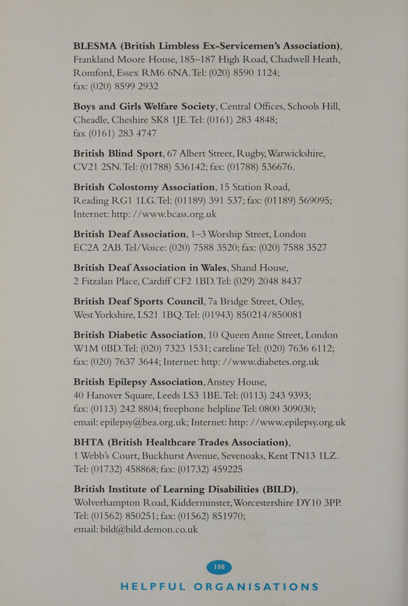 BLESMA (British Limbless Ex-Servicemen’s Association), Frankland Moore House, 185—187 High Road, Chadwell Heath, Romford, Essex RM6 6NA. Tel: (020) 8590 1124; fax: (020) 8599 2992 Boys and Girls Welfare Society, Central Offices, Schools Hill, Cheadle, Cheshire SK8 1JE. Tel: (0161) 283 4848; fax (0161) 283 4747 British Blind Sport, 67 Albert Street, Rugby, Warwickshire, CV21 2SN. Tel: (01788) 536142; fax: (01788) 536676. British Colostomy Association, 15 Station Road, Reading RG ISILG Tels(01189).39 1537 tax Lis COU: Internet: http: //www.bcass.org.uk British Deaf Association, 1—3 Worship Street, London EC2A 2AB, Tel/ Voice (020) 588 S520 sta. (OE hsa 2d British Deaf Association in Wales, Shand House, 2 Fitzalan Place, Cardiff CF2 1BD. Tel: (029) 2048 8437 British Deaf Sports Council, 7a Bridge Street, Otley, West Yorkshire, LS21 1BQ. Tel: (01943) 850214/850081 British Diabetic Association, 10 Queen Anne Street, London W1M 0OBD: Tél: (020)'7323 153 1Tycareline Tels (020), 7630:6 112; fax: (020) 7637 3644; Internet: http: //www.diabetes.org.uk British Epilepsy Association, Anstey House, 40 Hanover Square, Leeds LS3 1BE. Tel: (0113) 243 9393; fax: (0113) 242 8804; freephone helpline Tel: 0800 309030; email: epilepsy@bea.org.uk; Internet: http: //www.epilepsy.org.uk BHTA (British Healthcare Trades Association), | 1 Webb’s Court, Buckhurst Avenue, Sevenoaks, Kent TN13 1LZ. Tel: (01732) 458868; fax: (01732) 459225 British Institute of Learning Disabilities (BILD), Wolverhampton Road, Kidderminster, Worcestershire DY10 3PP. Tel: (01562),850251; fax:(01562) 851970: email: bild@bild.demon.co.uk