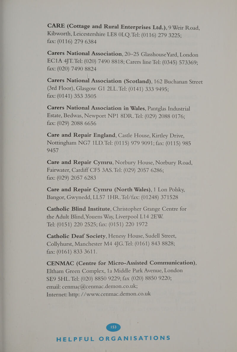 Kibworth, Leicestershire LE8 0LQ. Tel: (01 PGT 7 S225; fax: (0116) 279 6384 Carers National Association, 20—25 Glasshouse Yard, London ECI1A 4JT. Tel: (020) 7490 8818; Carers line Tel: (0345) 573369; fax: (020) 7490 8824 Carers National Association (Scotland), 162 Buchanan Street (3rd Floor), Glasgow G1 2LL. Tel: (0141) 333 9495; fax: (0141) 353 3505 Carers National Association in Wales, Pantglas Industrial Estate, Bedwas, Newport NP1 8DR. Tel: (029) 2088 0176; fax: (029) 2088 6656 Care and Repair England, Castle House, Kirtley Drive, Nottingham NG7 1LD. Tel: (0115) 979 9091; fax: (0115) 985 9457 Care and Repair Cymru, Norbury House, Norbury Road, Fairwater, Cardiff CF5 3AS. Tel: (029) 2057 6286; fax: (029) 2057 6283 Care and Repair Cymru (North Wales), 1 Lon Polsky, Bangor, Gwynedd, LL57 1HR. Tel/fax: (01248) 371528 Catholic Blind Institute, Christopher Grange Centre for the Adult Blind, Youens Way, Liverpool L14 2EW. Hel low 2202925; fax: (O11) 220 1972 Catholic Deaf Society, Henesy House, Sudell Street, Collyhurst, Manchester M4 4JG. Tel: (0161) 843 8828; fx (U1GL). 355.5611. CENMAC (Centre for Micro-Assisted Communication), Eltham Green Complex, 1a Middle Park Avenue, London SE9 5HL. Tel: (020) 8850 9229; fax (020) 8850 9220; email: cenmac@cenmac.demon.co.uk; Internet: http: //www.cenmac.demon.co.uk