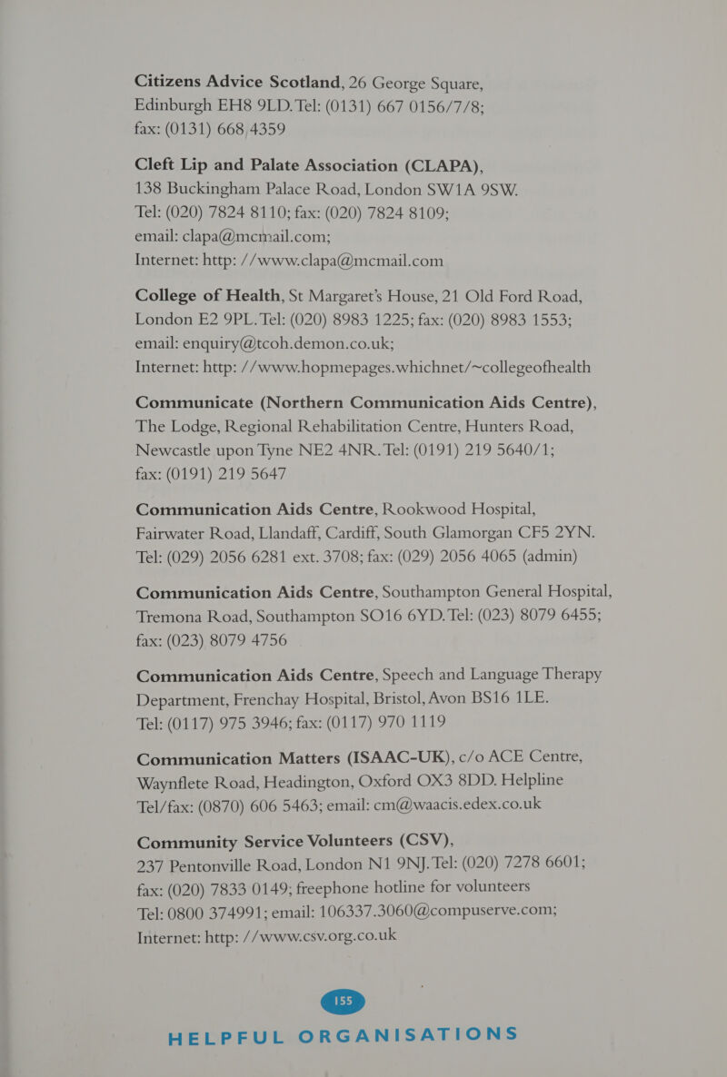 Citizens Advice Scotland, 26 George Square, Edinburgh EH8 9LD. Tel: (0131) 667 0156/7/8;: fax: (0131) 668 4359 Cleft Lip and Palate Association (CLAPA), 138 Buckingham Palace Road, London SW1A 9SW. Tel: (020) 7824 8110; fax: (020) 7824 8109; email: clapa@mcmail.com; Internet: http: //www.clapa@mcmail.com College of Health, St Margaret’s House, 21 Old Ford Road, PondonmE2,9 PI Lele(620) 8983 1225; taxs (020) 898301553; email: enquiry@tcoh.demon.co.uk; Internet: http: // www.hopmepages.whichnet/~collegeofhealth Communicate (Northern Communication Aids Centre), The Lodge, Regional Rehabilitation Centre, Hunters Road, Newcastle upon Tyne NE2 4NR. Tel: (0191) 219 5640/1; fax: (0191) 219 5647 Communication Aids Centre, Rookwood Hospital, Fairwater Road, Llandaff, Cardiff, South Glamorgan CF5 2YN. Tel: (029) 2056 6281 ext. 3708; fax: (029) 2056 4065 (admin) Communication Aids Centre, Southampton General Hospital, Tremona Road, Southampton SO16 6YD. Tel: (023) 8079 6455; fax: (023) 8079 4756 Communication Aids Centre, Speech and Language Therapy Department, Frenchay Hospital, Bristol, Avon BS16 1LE. Tel: (0117) 975 3946; fax: (0117) 970 1119 Communication Matters (ISAAC-UK), c/o ACE Centre, Waynflete Road, Headington, Oxford OX3 8DD. Helpline Tel/fax: (0870) 606 5463; email: cm@waacis.edex.co.uk Community Service Volunteers (CSV), 237 Pentonville Road, London N1 9NJ. Tel: (020) 7278 6601; fax: (020) 7833 0149; freephone hotline for volunteers Tel: 0800 374991; email: 106337.3060@compuserve.com; Internet: http: //www.csv.org.co.uk