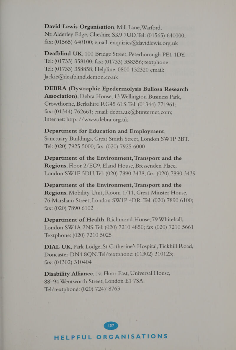 David Lewis Organisation, Mill Lane, Warford, Nr. Alderley Edge, Cheshire SK9 7UD. Tel: (01565) 640000; fax: (01565) 640100; email: enquiries@davidlewis.org.uk Deafblind UK, 100 Bridge Street, Peterborough PE1 1DY. Tel: (01733) 358100; fax: (01733) 358356; textphone Tel: (01733) 358858; Helpline: 0800 132320 email: Jackie@deafblind.demon.co.uk DEBRA (Dystrophic Epedermolysis Bullosa Research Association), Debra House, 13 Wellington Business Park, Crowthorne, Berkshire RG45 6LS. Tel: (01344) 771961; fax: (01344) 762661; email: debra.uk@btinternet.com; Internet: http: // www.debra.org.uk Department for Education and Employment, Sanctuary Buildings, Great Smith Street, London SW1P 3BT. Wels (020).7925 5000; fax: (020) 7925 6000 Department of the Environment, Transport and the Regions, Floor 2/EG9, Eland House, Bressenden Place, London SW1E 5DU. Tel: (020) 7890 3438; fax: (020) 7890 3439 Department of the Environment, Transport and the Regions, Mobility Unit, Room 1/11, Great Minster House, 76 Marsham Street, London SW1P 4DR. Tel: (020) 7890 6100; fax: (020) 7890 6102 | Department of Health, Richmond House, 79 Whitehall, London SW1A 2NS. Tel: (020) 7210 4850; fax (020) 7210 5661 Textphone: (020) 7210 5025 DIAL UK, Park Lodge, St Catherine’s Hospital, Tickhill Road, Doncaster DN4 8QN. Tel/textphone: (01302) 310123; fax: (01302) 310404 Disability Alliance, 1st Floor East, Universal House, 88-94 Wentworth Street, London E1 7SA. Tel/textphone: (020) 7247 8763