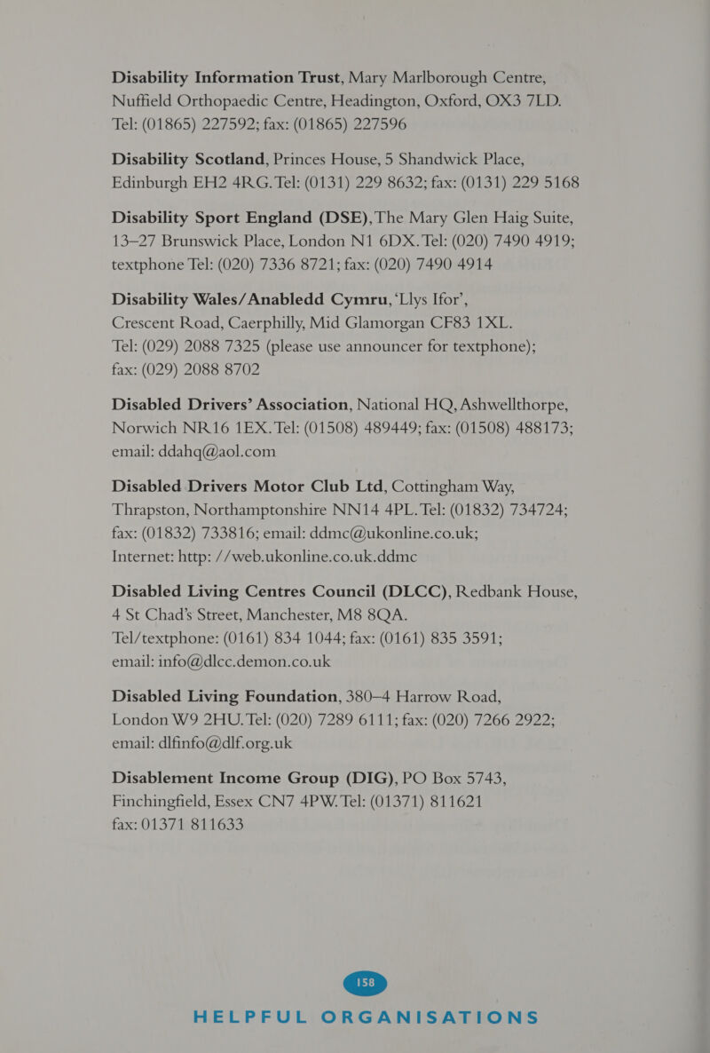 Disability Information Trust, Mary Marlborough Centre, Nuffield Orthopaedic Centre, Headington, Oxford, OX3 7LD. Tel: (01865)'227592 staxs (OTS8G5 p22 7596 Disability Scotland, Princes House, 5 Shandwick Place, Edinburgh EH2 4RG. Tel: (0131) 229 8632; fax: (0131) 229 5168 Disability Sport England (DSE), The Mary Glen Haig Suite, 13-27 Brunswick Place, London N1 6DX. Tel: (020) 7490 4919; textphone Tel: (020) 7336 8721; fax: (020) 7490 4914 Disability Wales/ Anabledd Cymru, ‘Llys Ifor’, Crescent Road, Caerphilly, Mid Glamorgan CF83 1XL. Tel: (029) 2088 7325 (please use announcer for textphone); fax: (029) 2088 8702 Disabled Drivers’ Association, National HQ, Ashwellthorpe, Norwich NR16 1EX. Tel: (01508) 489449; fax: (01508) 488173; email: ddahq@aol.com Disabled Drivers Motor Club Ltd, Cottingham Way, Thrapston, Northamptonshire NN14 4PL. Tel: (01832) 734724; fax: (01832) 733816; email: ddmc@ukonline.co.uk; Internet: http: //web.ukonline.co.uk.ddme Disabled Living Centres Council (DLCC), Redbank House, 4 St Chad’s Street, Manchester, M8 8QA. Tel/textphone: (0161) 834 1044; fax: (0161) 835 3591; email: info@dlcc.demon.co.uk Disabled Living Foundation, 380—4 Harrow Road, London W9 2HU.Tel: (020) 7289 6111; fax: (020) 7266 2922; email: dlfinfo@dlf-org.uk Disablement Income Group (DIG), PO Box 5743, Finchingfield, Essex CN7 4PW. Tel: (01371) 811621 fax: O13 7s ites3