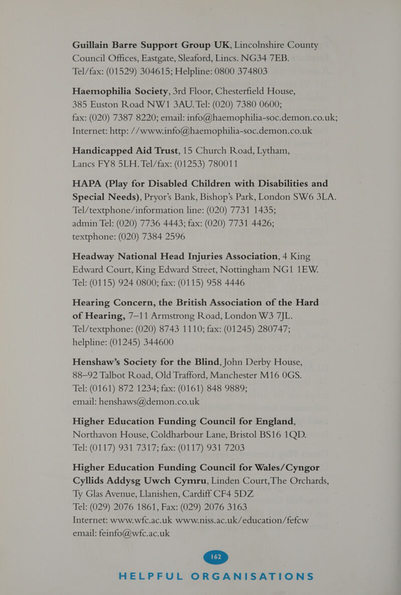 Guillain Barre Support Group UK, Lincolnshire County Council Offices, Eastgate, Sleaford, Lincs. NG34 7EB. Tel/fax: (01529) 304615; Helpline: 0800 374803 Haemophilia Society, 3rd Floor, Chesterfield House, 385 Euston Road NW1 3AU. Tel: (020) 7380 0600; fax: (020) 7387 8220; email: info@haemophilia-soc.demon.co.uk; Internet: http: //www.info@haemophilia-soc.demon.co.uk Handicapped Aid Trust, 15 Church Road, Lytham, Lanes: BY So Uae tase (1253) 1750014 HAPA (Play for Disabled Children with Disabilities and Special Needs), Pryor’s Bank, Bishop’s Park, London SW6 3LA. Tel/textphone/information line: (020) 7731 1435; admin Tel: (020) 7736 4443; fax: (020) 7731 4426; textphone: (020) 7384 2596 Headway National Head Injuries Association, 4 King Edward Court, King Edward Street, Nottingham NG1 1EW. Tel: (0115) 924 0800; fax: (0115) 958 4446 Hearing Concern, the British Association of the Hard of Hearing, 7—11 Armstrong Road, London W3 7JL. Tel/textphone: (020) 8743 1110; fax: (01245) 280747; helpline: (01245) 344600 Henshaw’s Society for the Blind, John Derby House, 88-92 Talbot Road, Old Trafford, Manchester M16 OGS. Tel: (0161) 872 1234; fax: (0161) 848 9889; email: henshaws@demon.co.uk Higher Education Funding Council for England, Northavon House, Coldharbour Lane, Bristol BS16 1QD. ‘Tel: (O117 93 Tosi, fax (0 ela Higher Education Funding Council for Wales/Cyngor Cyllids Addysg Uwch Cymru, Linden Court,The Orchards, Ty Glas Avenue, Llanishen, Cardiff CF4 5DZ Tels (029); 2076) 1061, bax s(029) 20W ees Internet: www.wfc.ac.uk www.niss.ac.uk/education/fefew email: feinfo@wefc.ac.uk