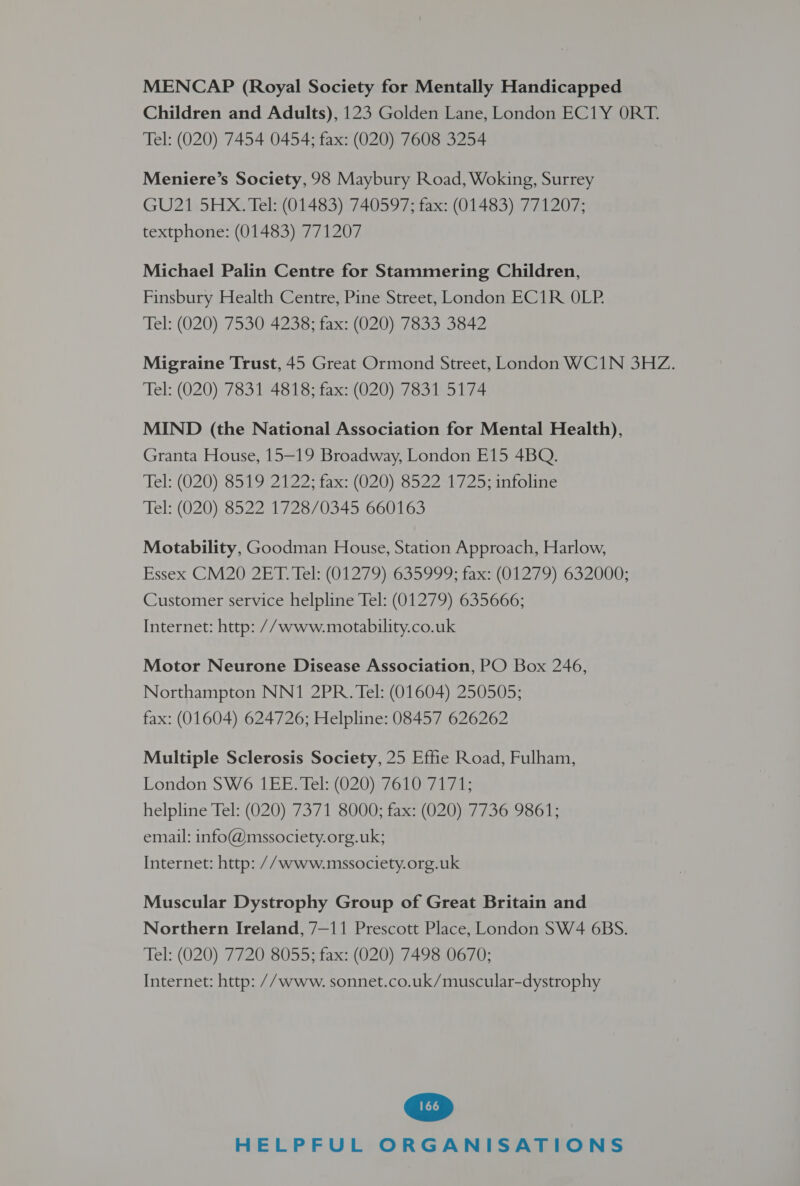 MENCAP (Royal Society for Mentally Handicapped Children and Adults), 123 Golden Lane, London EC1Y ORT. Tel: (020) 7454 0454; fax: (020) 7608 3254 Meniere’s Society, 98 Maybury Road, Woking, Surrey GU21 5HX. Tel: (01483) 740597; fax: (01483) 771207; textphone: (01483) 771207 Michael Palin Centre for Stammering Children, Finsbury Health Centre, Pine Street, London EC1R OLP. Tel: (020) 7530 4238; fax: (020) 7833 3842 Migraine Trust, 45 Great Ormond Street, London WC1N 3HZ. Tel: (020) 7831 4818; fax: (020) 7831 5174 MIND (the National Association for Mental Health), Granta House, 15-19 Broadway, London E15 4BQ. Tel: (020) G519t2 122: tax: (O20 852240725: antoline Tel: (020) 8522 1728/0345 660163 Motability, Goodman House, Station Approach, Harlow, Essex CM20 2ET. Tel: (01279) 635999; fax: (01279) 632000; Customer service helpline Tel: (01279) 635666; Internet: http: // www.motability.co.uk Motor Neurone Disease Association, PO Box 246, Northampton NN1 2PR. Tel: (01604) 250505; fax: (01604) 624726; Helpline: 08457 626262 Multiple Sclerosis Society, 25 Effie Road, Fulham, London SW6 1EE. Tel: (020) 7610 7171; helpline Tel: (020) 7371 8000; fax: (020) 7736 9861; email: info@mssociety.org.uk; Internet: http: //www.mssociety.org.uk Muscular Dystrophy Group of Great Britain and Northern Ireland, 7—11 Prescott Place, London SW4 6BS. Tel: (020) 7720 8055; fax: (020) 7498 0670; Internet: http: // www. sonnet.co.uk/muscular-dystrophy