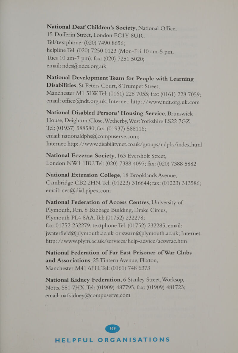 National Deaf Children’s Society, National Office, 15 Dufferin Street, London EC1Y 8UR. Tel/textphone: (020) 7490 8656; helpline Tel: (020) 7250 0123 (Mon-Fri 10 am-5 pm, Tues 10 am-7 pm); fax: (020) 7251 5020; email: ndcs@ndcs.org.uk National Development Team for People with Learning Disabilities, St Peters Court, 8 Trumpet Street, Manchester M1 5LW. Tel: (0161) 228 7055; fax: (0161) 228 7059; email: office@ndt.org.uk; Internet: http: //www.ndt.org.uk.com National Disabled Persons’ Housing Service, Brunswick House, Deighton Close, Wetherby, West Yorkshire LS22 7GZ. Tel: (01937) 588580; fax: (01937) 588116; email: nationaldphs@compuserve.com; Internet: http: //www.disabilitynet.co.uk/groups/ndphs/index.html National Eczema Society, 163 Eversholt Street, London NW1 1BU. Tel: (020) 7388 4097; fax: (020) 7388 5882 National Extension College, 18 Brooklands Avenue, Cambridge CB2 2HN. Tel: (01223) 316644; fax: (01223) 313586; email: nec@dial.pipex.com National Federation of Access Centres, University of Plymouth, Rm. 8 Babbage Building, Drake Circus, Plymouth PL4 8AA. Tel: (01752) 232278; Pa vez o2e7 9, textphone lel: (017 52)(252285- email: jwaterfield@plymouth.ac.uk or swarn@plymouth.ac.uk; Internet: http: //www.plym.ac.uk/services/help-advice/acswrac.htm National Federation of Far East Prisoner of War Clubs and Associations, 25 Tintern Avenue, Flixton, Manchester M41 6FH. Tel: (0161) 748 6373 National Kidney Federation, 6 Stanley Street, Worksop, Notts. S81 7HX. Tel: (01909) 487795; fax: (01909) 481723; email: natkidney@compuserve.com
