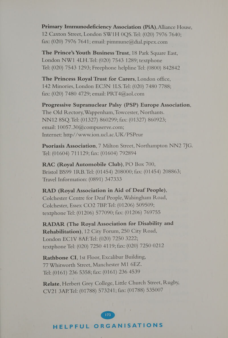 Primary Immunodeficiency Association (PiA), Alliance House, 12 Caxton Street, London SW1H OQS. Tel: (020) 7976 7640; fax: (020) 7976 7641; email: pimmune@dial.pipex.com The Prince’s Youth Business Trust, 18 Park Square East, London NW1 4LH. Tel: (020) 7543 1289; textphone Tel: (020) 7543 1293; Freephone helpline Tel: (0800) 842842 The Princess Royal Trust for Carers, London office, 142 Minories, London EC3N 1LS. Tel: (020) 7480 7788; fax: (020) 7480 4729; email: PRT4@aol.com Progressive Supranuclear Palsy (PSP) Europe Association, The Old Rectory, Wappenham, Towcester, Northants. NN12 8SQ. Tel: (01327) 860299; fax: (01327) 860923; email: 10057.30@compuserve.com; Internet: http//www.ion.ucl.ac. UK/PSPeur Psoriasis Association, 7 Milton Street, Northampton NN2 7JG. Tel: (01604) 711129; fax: (01604) 792894 RAC (Royal Automobile Club), PO Box 700, Bristol BS99 1RB. Tel: (01454) 208000; fax: (01454) 208863; Travel Information: (0891) 347333 RAD (Royal Association in Aid of Deaf People), Colchester Centre for Deaf People, Walsingham Road, Colchester, Essex CO2 7BP. Tel: (01206) 509509; textphone Tel: (01206) 577090; fax: (01206) 769755 RADAR (The Royal Association for Disability and Rehabilitation), 12 City Forum, 250 City Road, London EC1V 8AE Tel: (020) 7250 3222; textphone Tel: (020) 7250 4119; fax: (020) 7250 0212 Rathbone CI, 1st Floor, Excalibur Building, 77 Whitworth Street, Manchester M1 6EZ. Tel: (0161) 236 5358; fax: (0161) 236 4539 Relate, Herbert Grey College, Little Church Street, Rugby, CV21 3AP Tel: (01788) 573241; fax: (01788) 535007