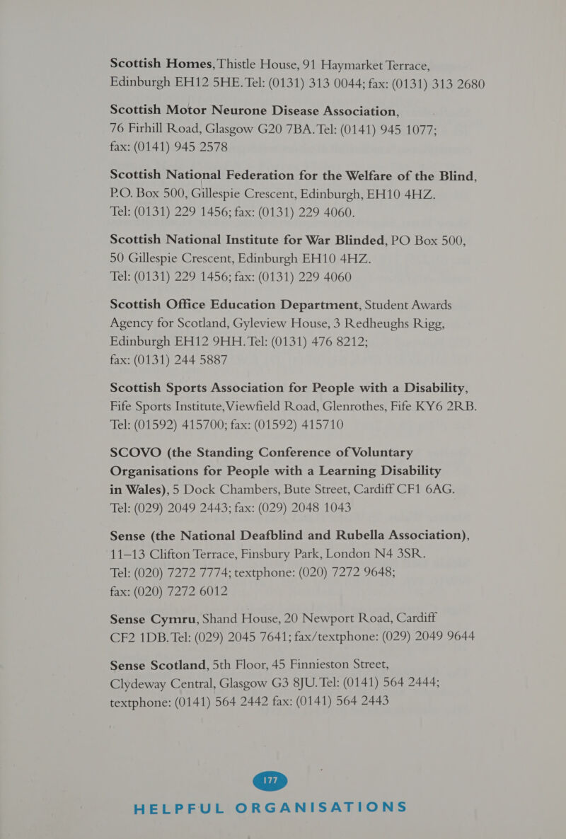 Scottish Homes, Thistle House, 91 Haymarket Terrace, Edinburgh EH12 5HE. Tel: (0131) 313 0044; fax: (0131) 313 2680 Scottish Motor Neurone Disease Association, 76 Firhill Road, Glasgow G20 7BA. Tel: (0141) 945 1077; fax: (0141) 945 2578 Scottish N ational Federation for the Welfare of the Blind, P.O. Box 500, Gillespie Crescent, Edinburgh, EH10 4HZ. Tel: (0131) 229 1456; fax: (0131) 229 4060. Scottish National Institute for War Blinded, PO Box 500, 50 Gillespie Crescent, Edinburgh EH10 4HZ. Tel: (0131) 229 1456; fax: (0131) 229 4060 Scottish Office Education Department, Student Awards Agency for Scotland, Gyleview House, 3 Redheughs Rigg, Edinburgh EH12 9HH. Tel: (0131) 476 8212; fax: (0131) 244 5887 Scottish Sports Association for People with a Disability, Fife Sports Institute, Viewfield Road, Glenrothes, Fife KY6 2RB. Tel: (01592) 415700; fax: (01592) 415710 SCOVO (the Standing Conference of Voluntary Organisations for People with a Learning Disability in Wales), 5 Dock Chambers, Bute Street, Cardiff CF1 6AG. Tel: (029) 2049 2443; fax: (029) 2048 1043 Sense (the National Deafblind and Rubella Association), 11-13 Clifton Terrace, Finsbury Park, London N4 3SR. Tel: (020) 7272 7774; textphone: (020) 7272 9648; Faxi(020) 7272, 6012 Sense Cymru, Shand House, 20 Newport Road, Cardiff CF2 1DB. Tel: (029) 2045 7641; fax/textphone: (029) 2049 9644 Sense Scotland, 5th Floor, 45 Finnieston Street, Clydeway Central, Glasgow G3 8JU. Tel: (0141) 564 2444; textphone: (0141) 564 2442 fax: (0141) 564 2443