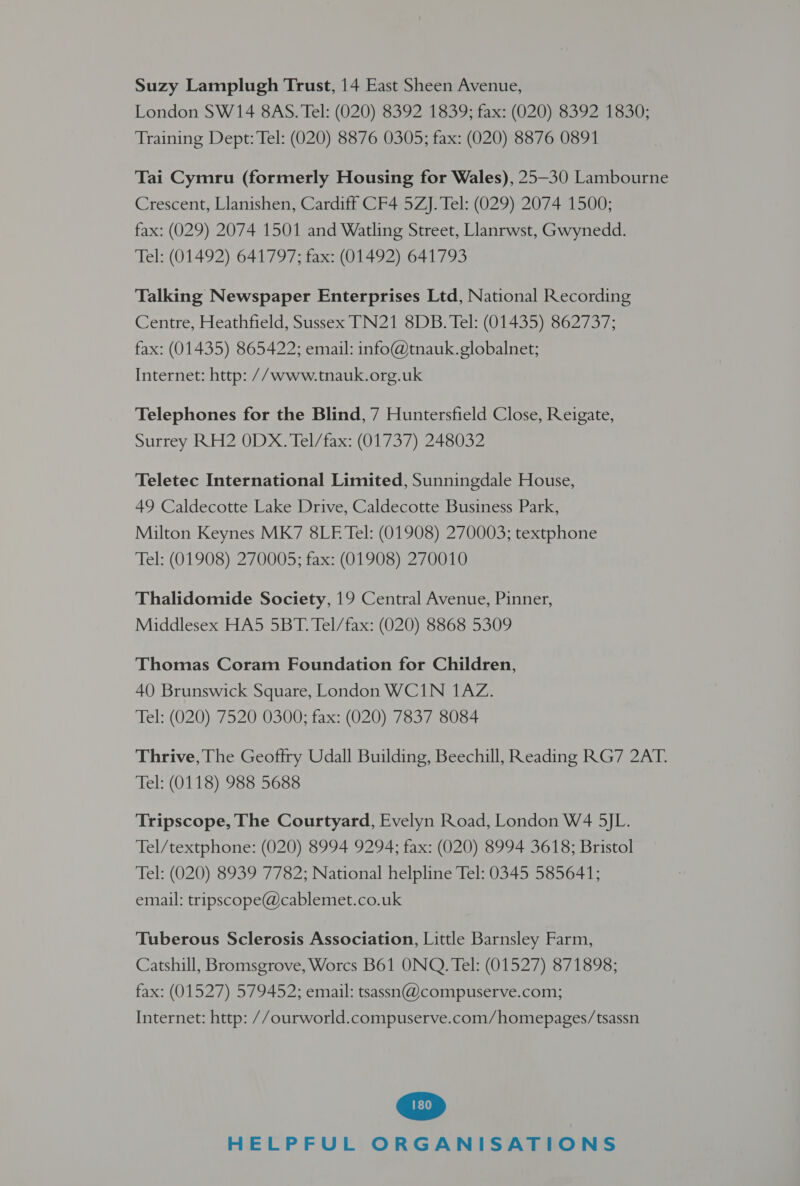 Suzy Lamplugh Trust, 14 East Sheen Avenue, London SW14 8AS. Tel: (020) 8392 1839; fax: (020) 8392 1830; Training Dept: Tel: (020) 8876 0305; fax: (020) 8876 0891 Tai Cymru (formerly Housing for Wales), 25-30 Lambourne Crescent, Llanishen, Cardiff CF4 5ZJ. Tel: (029) 2074 1500; fax: (029) 2074 1501 and Watling Street, Llanrwst, Gwynedd. Tel: (01492) 641797; fax: (01492) 641793 Talking Newspaper Enterprises Ltd, National Recording Centre, Heathfield, Sussex’ TN21 8DB. Tel: (01435) 862737; fax: (01435) 865422; email: info@tnauk.globalnet; Internet: http: //www.tnauk.org.uk Telephones for the Blind, 7 Huntersfield Close, Reigate, Surrey RH2 0DX. Tel/fax: (01737) 248032 Teletec International Limited, Sunningdale House, 49 Caldecotte Lake Drive, Caldecotte Business Park, Milton Keynes MK7 8LE Tel: (01908) 270003; textphone Tel: (01908) 270005; fax: (01908) 270010 Thalidomide Society, 19 Central Avenue, Pinner, Middlesex HA5 5BT. Tel/fax: (020) 8868 5309 Thomas Coram Foundation for Children, 40 Brunswick Square, London WCIN 1AZ. Tel: (020) 7520 0300; fax: (020) 7837 8084 Thrive, The Geoftry Udall Building, Beechill, Reading RG7 2AT. Tel: (0118) 988 5688 Tripscope, The Courtyard, Evelyn Road, London W4 5JL. Tel/textphone: (020) 8994 9294; fax: (020) 8994 3618; Bristol Tel: (020) 8939 7782; National helpline Tel: 0345 585641; email: tripscope@cablemet.co.uk Tuberous Sclerosis Association, Little Barnsley Farm, Catshill, Bromsgrove, Worcs B61 ONQ. Tel: (01527) 871898; fax: (01527) 579452; email: tsassn@compuserve.com; Internet: http: //ourworld.compuserve.com/homepages/tsassn