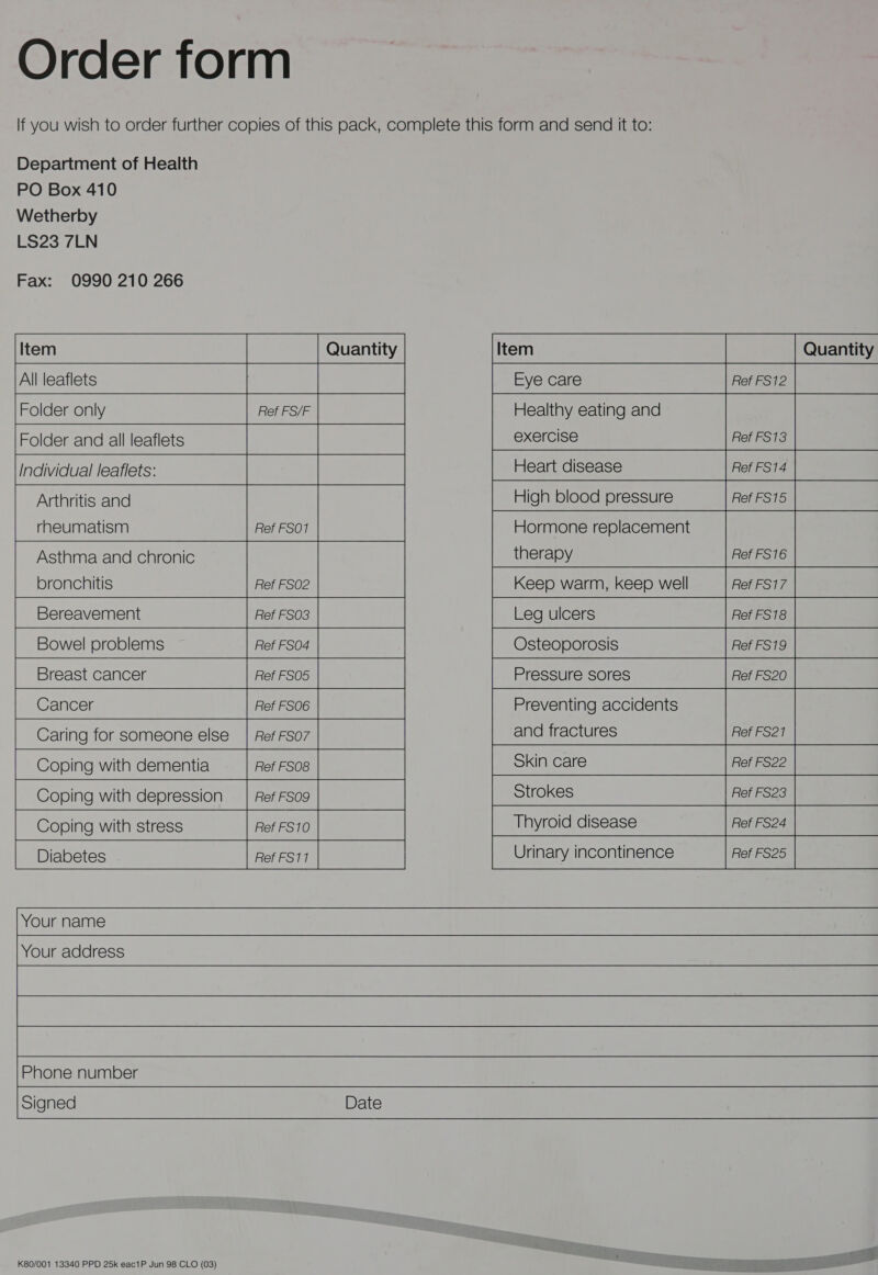 Order form Department of Health Fax: 0990 210 266 Item Quantity All leaflets i  Folder only Ref FS/F Folder and all leaflets Individual leaflets: Arthritis and rheumatism Ref FSO1  Asthma and chronic bronchitis Ref FSO2 Bereavement Ref FSO3 Bowel problems Ref FSO4 Breast cancer Ref FSO5 Cancer Ref FSO6 Caring for someone else | Ref FSO7 Coping with dementia Ref FS08 Coping with depression _ | Ref FS09  Coping with stress Ref FS10 Diabetes Ref FS11  Your name Your address Phone number  Signed Date K80/001 13340 PPD 25k eac1P Jun 98 CLO (03) Eye care Ref FS12 Healthy eating and exercise Ref FS13 Heart disease Ref FS14 High blood pressure Ref FS15 Hormone replacement therapy Ref FS16 Keep warm, keep well Ref FS17 Leg ulcers Ref FS18 Osteoporosis Ref FS19 Pressure sores Ref FS20 Preventing accidents and fractures Ref FS21 Skin care Ref FS22 Strokes Ref FS23 Thyroid disease Urinary incontinence Ref FS25 S