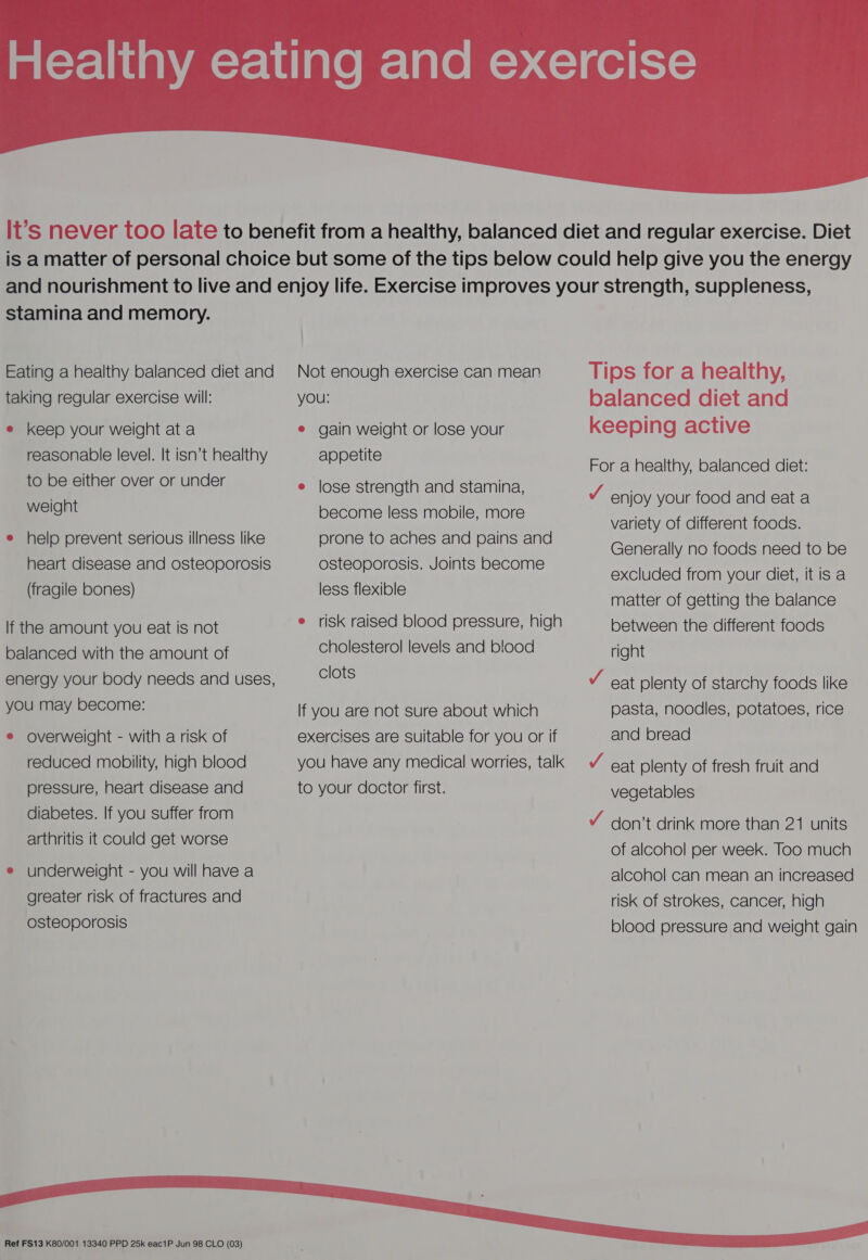  stamina and memory. Eating a healthy balanced diet and taking regular exercise will: e keep your weight at a reasonable level. It isn’t healthy to be either over or under weight e help prevent serious illness like heart disease and osteoporosis (fragile bones) If the amount you eat is not balanced with the amount of energy your body needs and uses, you may become: e overweight - with a risk of reduced mobility, high blood pressure, heart disease and diabetes. If you suffer from arthritis it could get worse ® underweight - you will have a greater risk of fractures and osteoporosis  Ref FS13 K80/001 13340 PPD 25k eac1P Jun 98 CLO (03) Not enough exercise can mean YOU: e gain weight or lose your appetite e lose strength and stamina, become less mobile, more prone to aches and pains and osteoporosis. Joints become less flexible e risk raised blood pressure, high cholesterol levels and blood clots If you are not sure about which exercises are Suitable for you or if you have any medical worries, talk to your doctor first. Tips for a healthy, balanced diet and keeping active For a healthy, balanced diet: J enjoy your food and eat a variety of different foods. Generally no foods need to be excluded from your diet, it is a matter of getting the balance between the different foods right V eat plenty of starchy foods like pasta, noodles, potatoes, rice and bread