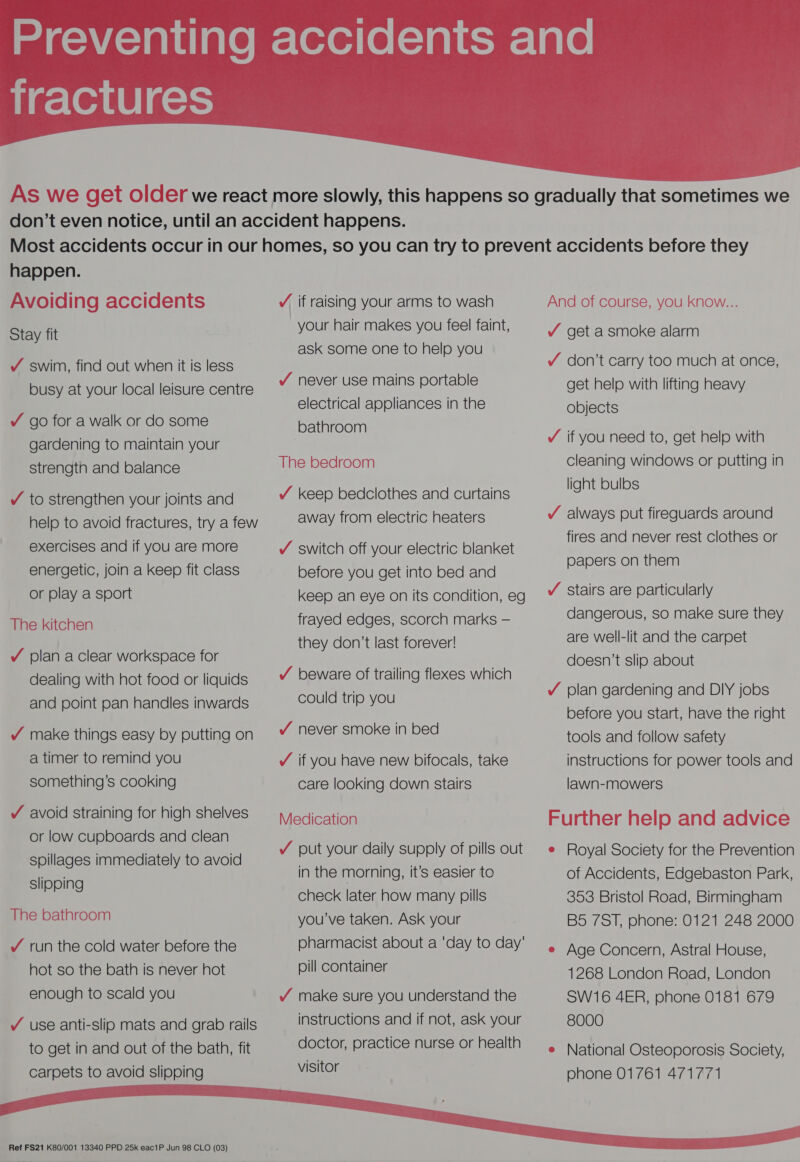 iiqclerie lasts  happen. Avoiding accidents Stay fit Y swim, find out when it is less busy at your local leisure centre Y go for a walk or do some gardening to maintain your strength and balance Y to strengthen your joints and help to avoid fractures, try a few exercises and if you are more energetic, join a keep fit class or play a sport The kitchen Y plan aclear workspace for dealing with hot food or liquids and point pan handles inwards Y¥ make things easy by putting on a timer to remind you something’s cooking / avoid straining for high shelves or low cupboards and clean spillages immediately to avoid slipping The bathroom / run the cold water before the hot so the bath is never hot enough to scald you Y use anti-slip mats and grab rails to get in and out of the bath, fit carpets to avoid slipping  Ref FS21 K80/001 13340 PPD 25k eac1P Jun 98 CLO (03) VY if raising your arms to wash your hair makes you feel faint, ask some one to help you / never use mains portable electrical appliances in the bathroom The bedroom Y keep bedclothes and curtains away from electric heaters Y switch off your electric blanket before you get into bed and keep an eye on its condition, eg frayed edges, scorch marks — they don’t last forever! /Y beware of trailing flexes which could trip you / never smoke in bed / if you have new bifocals, take care looking down stairs Medication Y put your daily supply of pills out in the morning, it’s easier to check later how many pills you’ve taken. Ask your pharmacist about a ‘day to day' pill container Y make sure you understand the instructions and if not, ask your doctor, practice nurse or health visitor And of course, you know... Y get a smoke alarm Y don’t carry too much at once, get help with lifting heavy objects ¥ if you need to, get help with cleaning windows or putting in light bulbs /Y always put fireguards around fires and never rest clothes or papers on them Y stairs are particularly dangerous, so make sure they are well-lit and the carpet doesn’t slip about Y plan gardening and DIY jobs before you start, have the right tools and follow safety instructions for power tools and lawn-mowers Further help and advice e Royal Society for the Prevention of Accidents, Edgebaston Park, 353 Bristol Road, Birmingham B5 7ST, phone: 0121 248 2000 e Age Concern, Astral House, 1268 London Road, London SW16 4ER, phone 0181 679 8000