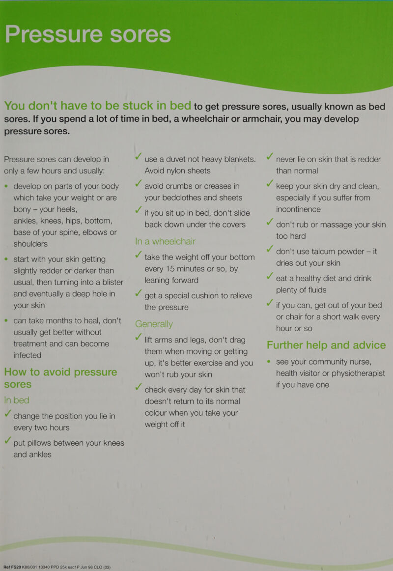  pressure sores. Pressure sores can develop in only a few hours and usually: e develop on parts of your body which take your weight or are bony — your heels, ankles, knees, hips, bottom, base of your spine, elbows or shoulders e start with your skin getting slightly redder or darker than usual, then turning into a blister and eventually a deep hole in your skin e can take months to heal, don't usually get better without treatment and can become infected How to avoid pressure sores In bed v change the position you lie in every two hours v put pillows between your knees and ankles Ref FS20 K80/001 13340 PPD 25k eac1P Jun 98 CLO (03) Avoid nylon sheets v avoid crumbs or creases in your bedclothes and sheets v if you sit up in bed, don't slide back down under the covers In a wheelchair v take the weight off your bottom every 15 minutes or so, by leaning forward v get a special cushion to relieve the pressure Generally Y lift arms and legs, don't drag them when moving or getting up, It's better exercise and you won't rub your skin v check every day for skin that doesn't return to its normal colour when you take your weight off it v never lie on skin that is redder than normal v keep your skin dry and clean, especially if you suffer from incontinence Y don't rub or massage your skin too hard Y don't use talcum powder - it dries out your skin Y eat a healthy diet and drink plenty of fluids v if you can, get out of your bed or chair for a short walk every hour or so Further help and advice ® see your community nurse, health visitor or physiotherapist if you have one