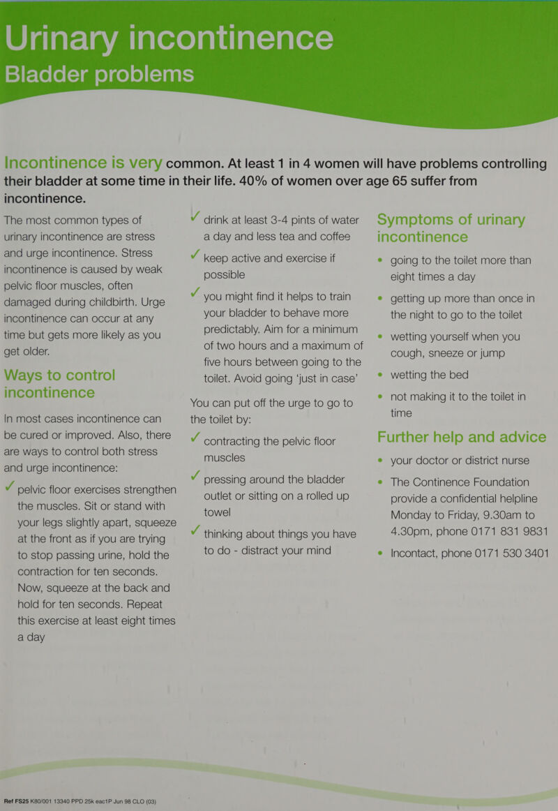  incontinence. The most common types of urinary incontinence are stress and urge incontinence. Stress incontinence is caused by weak pelvic floor muscles, often damaged during childbirth. Urge incontinence can occur at any time but gets more likely as you get older. Ways to control incontinence In most cases incontinence can be cured or improved. Also, there are ways to control both stress and urge incontinence: v pelvic floor exercises strengthen the muscles. Sit or stand with your legs slightly apart, squeeze at the front as if you are trying to stop passing urine, hold the contraction for ten seconds. Now, squeeze at the back and hold for ten seconds. Repeat this exercise at least eight times a day Ref FS25 K80/001 13340 PPD 25k eac1P Jun 98 CLO (03) V drink at least 3-4 pints of water a day and less tea and coffees v keep active and exercise If possible ¥ you might find it helps to train your bladder to behave more predictably. Aim for a minimum of two hours and a maximum of five hours between going to the toilet. Avoid going ‘just in case’ You can put off the urge to go to the toilet by: v contracting the pelvic floor muscles v pressing around the bladder outlet or sitting on a rolled up towel v thinking about things you have to do - distract your mind Symptoms of urinary incontinence e going to the toilet more than eight times a day e getting up more than once in the night to go to the toilet e wetting yourself when you cough, sneeze or jump e wetting the bed e not making it to the toilet in time Further help and advice e your doctor or district nurse e The Continence Foundation provide a confidential helpline Monday to Friday, 9.830am to 4.30pm, phone 0171 831 9831 e Incontact, phone 0171 530 3401
