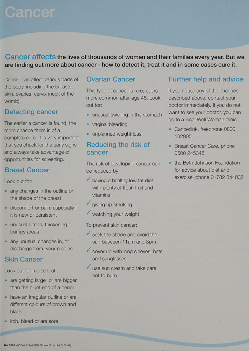  Cancer can affect various parts of the body, including the breasts, skin, ovaries, cervix (neck of the womb). Detecting cancer The earlier a cancer is found, the more chance there is of a complete cure. It is very important that you check for the early signs and always take advantage of opportunities for screening. Breast Cancer Look out for: e any changes in the outline or the shape of the breast e discomfort or pain, especially if it is new or persistent e unusual lumps, thickening or bumpy areas ® any unusual changes in, or discharge from, your nipples Skin Cancer Look out for moles that: e are getting larger or are bigger than the blunt end of a pencil e have an irregular outline or are different colours of brown and black e itch, bleed or are sore Ovarian Cancer This type of cancer is rare, but is more common after age 45. Look out for: e unusual swelling in the stomach e vaginal bleeding e unplanned weight loss Reducing the risk of cancer The risk of developing cancer can be reduced by: v having a healthy low fat diet with plenty of fresh fruit and vitamins v giving up smoking v watching your weight To prevent skin cancer: Y seek the shade and avoid the sun between 11am and 3pm and sunglasses J use sun cream and take care not to burn Further help and advice If you notice any of the changes described above, contact your doctor immediately. If you do not want to see your doctor, you can go to a local Well Woman clinic. e Cancerlink, freephone 0800 132905 e Breast Cancer Care, phone 0500 245345 e the Beth Johnson Foundation for advice about diet and exercise, phone 01782 844036 