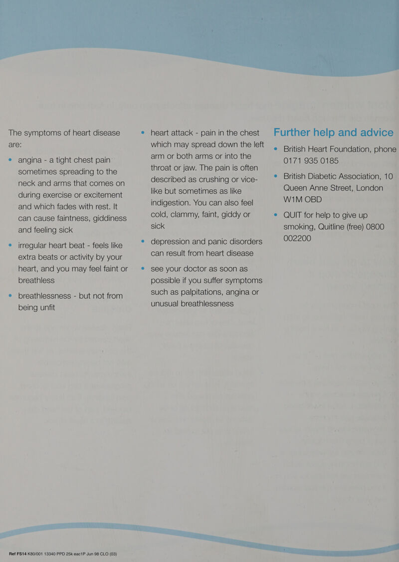  The symptoms of heart disease e heart attack - pain in the chest are: which may spread down the left e British Heart Foundation, phone arm or both arms or into the ® angina - a tight chest pain’ OlG1,935.0385 sometimes spreading to the neck and arms that comes on during exercise or excitement and which fades with rest. It can cause faintness, giddiness and feeling sick irregular heart beat - feels like extra beats or activity by your heart, and you may feel faint or breathless breathlessness - but not from being unfit throat or jaw. The pain is often described as crushing or vice- like but sometimes as like indigestion. You can also feel cold, clammy, faint, giddy or sick depression and panic disorders can result from heart disease see your doctor as soon as possible if you suffer symptoms such as palpitations, angina or unusual breathlessness British Diabetic Association, 10 Queen Anne Street, London W1M OBD QUIT for help to give up smoking, Quitline (free) O800 002200 