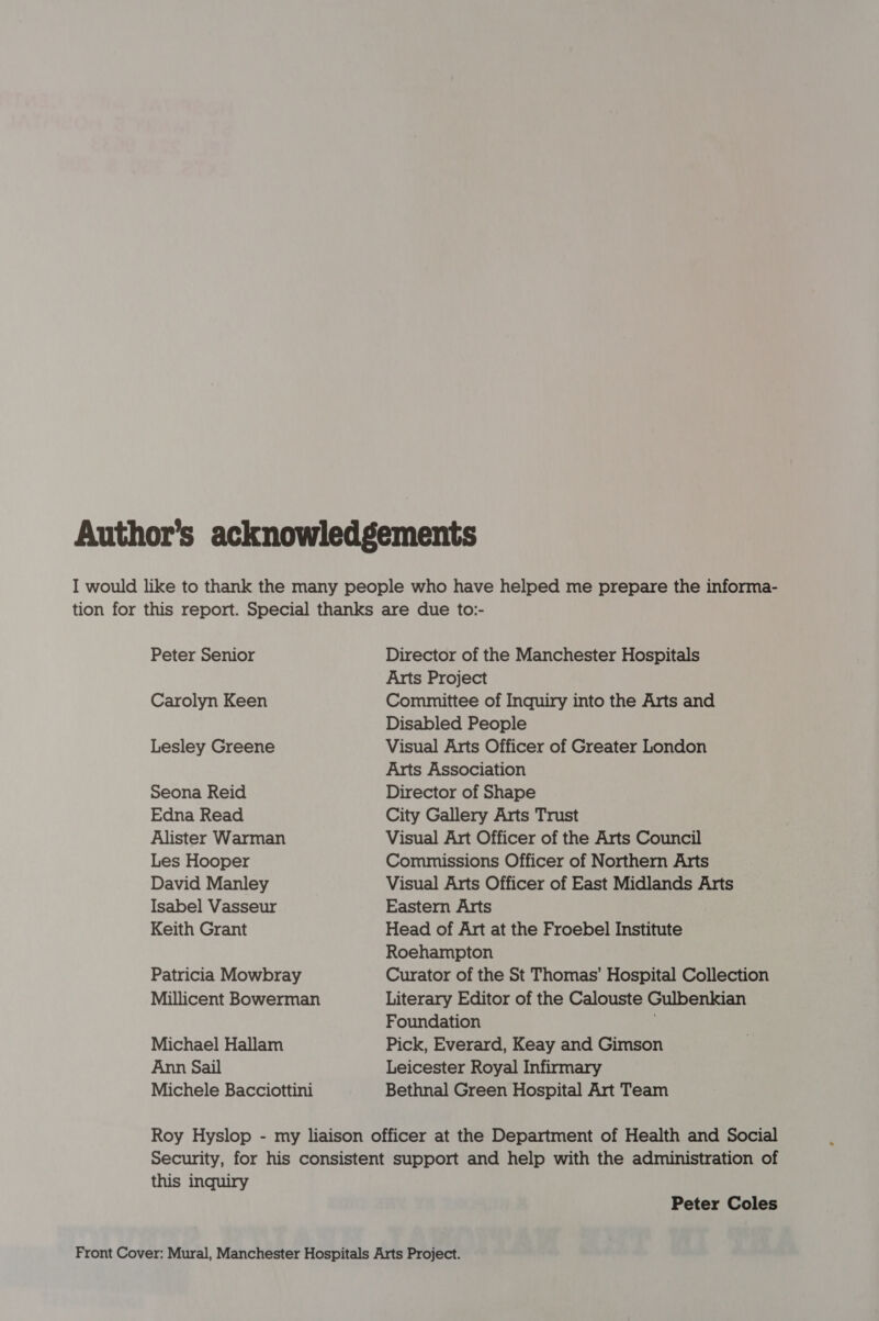 Peter Senior Carolyn Keen Lesley Greene Seona Reid Edna Read Alister Warman Les Hooper David Manley Isabel Vasseur Keith Grant Patricia Mowbray Millicent Bowerman Michael Hallam Ann Sail Michele Bacciottini Director of the Manchester Hospitals Arts Project Committee of Inquiry into the Arts and Disabled People Visual Arts Officer of Greater London Arts Association Director of Shape City Gallery Arts Trust Visual Art Officer of the Arts Council Commissions Officer of Northern Arts Visual Arts Officer of East Midlands Arts Eastern Arts Head of Art at the Froebel Institute Roehampton Curator of the St Thomas’ Hospital Collection Literary Editor of the Calouste Gulbenkian Foundation Pick, Everard, Keay and Gimson Leicester Royal Infirmary Bethnal Green Hospital Art Team this inquiry Peter Coles