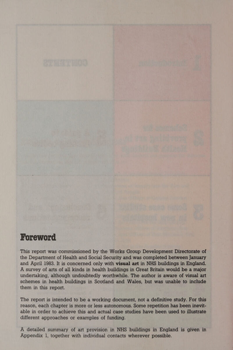 Foreword This report was commissioned by the Works Group Development Directorate of the Department of Health and Social Security and was completed between January and April 1983. It is concerned only with visual art in NHS buildings in England. A survey of arts of all kinds in health buildings in Great Britain would be a major undertaking, although undoubtedly worthwhile. The author is aware of visual art schemes in health buildings in Scotland and Wales, but was unable to include them in this report. The report is intended to be a working document, not a definitive study. For this reason, each chapter is more or less autonomous. Some repetition has been inevit- able in order to achieve this and actual case studies have been used to illustrate different approaches or examples of funding. A detailed summary of art provision in NHS buildings in England is given in