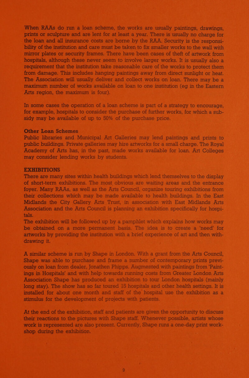 When RAAs do mun a loan scheme, the works are usually paintings, drawings, prints or sculpture and are lent for at least a year. There is usually no charge for the loan and all insurance costs are borne by the RAA. Security is the responsi- bility of the institution and care must be taken to fix smaller works to the wall with mirror plates or security frames. There have been cases of theft of artwork from hospitals, although these never seem to involve larger works. It is usually also a requirement that the institution take reasonable care of the works to protect them from damage. This includes hanging paintings away from direct sunlight or heat. The Association will usually deliver and collect works on loan. There may be a maximum number of works available on loan to one institution (eg in the Eastern Arts region, the maximum is four). In some cases the operation of a loan scheme is part of a strategy to encourage, for example, hospitals to consider the purchase of further works, for which a sub- sidy may be available of up to 50% of the purchase price. Other Loan Schemes Public libraries and Municipal Art Galleries may lend paintings and prints to public buildings. Private galleries may hire artworks for a small charge. The Royal Academy of Arts has, in the past, made works available for loan. Art Colleges may consider lending works by students. EXHIBITIONS There are many sites within health buildings which lend themselves to the display of short-term exhibitions. The most obvious are waiting areas and the entrance foyer. Many RAAs, as well as the Arts Council, organize touring exhibitions from their collections which may be made available to health buildings. In the East Midlands the City Gallery Arts Trust, in association with East Midlands Arts Association and the Arts Council is planning an exhibition specifically for hospi- tals. The exhibition will be followed up by a pamphlet which explains how works may be obtained on a more permanent basis. The idea is to create a ‘need’ for artworks by providing the institution with a brief experience of art and then with- drawing it. A similar scheme is run by Shape in London. With a grant from the Arts Council, Shape was able to purchase and frame a number of contemporary prints previ- ously on loan from dealer, Jonathen Phipps. Augmented with paintings from ‘Paint- ings in Hospitals’ and with help towards running costs from Greater London Arts Association Shape has produced an exhibition to tour London hospitals (mainly long stay). The show has so far toured 15 hospitals and other health settings. It is installed for about one month and staff of the hospital use the exhibition as a stimulus for the development of projects with patients. At the end of the exhibition, staff and patients are given the opportunity to discuss their reactions to the pictures with Shape staff. Whenever possible, artists whose work is represented are also present. Currently, Shape runs a one-day print work- shop during the exhibition.