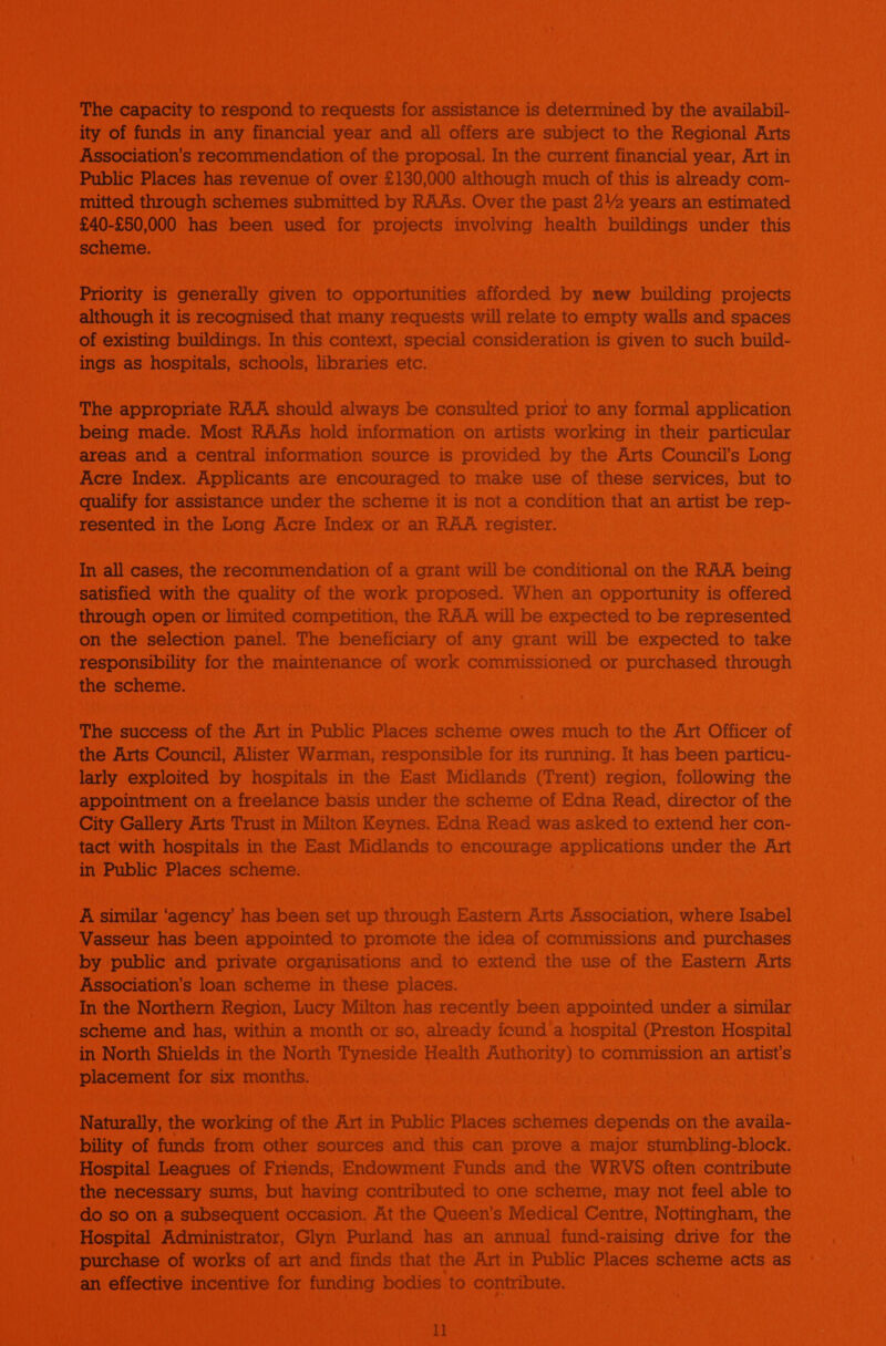 The capacity to respond to requests for assistance is determined by the availabil- ity of funds in any financial year and all offers are subject to the Regional Arts Association’s recommendation of the proposal. In the current financial year, Art in Public Places has revenue of over £130,000 although much of this is already com- mitted through schemes submitted by RAAs. Over the past 2) years an estimated £40-£50,000 has been used for projects involving health buildings under this scheme. Priority is generally given to opportunities afforded by new building projects although it is recognised that many requests will relate to empty walls and spaces of existing buildings. In this context, special consideration is given to such build- ings as hospitals, schools, libraries etc. _ The appropriate RAA should always be consulted prior to any formal application being made. Most RAAs hold information on artists working in their particular areas and a central information source is provided by the Arts Council’s Long Acre Index. Applicants are encouraged to make use of these services, but to qualify for assistance under the scheme it is not a condition that an artist be rep- resented in the Long Acre Index or an RAA register. In all cases, the recommendation of a grant will be conditional on the RAA being satisfied with the quality of the work proposed. When an opportunity is offered through open or limited competition, the RAA will be expected to be represented on the selection panel. The beneficiary of any grant will be expected to take responsibility for the maintenance of work commissioned or purchased through the scheme. The success of the Art in Public Places scheme owes much to the Art Officer of the Arts Council, Alister Warman, responsible for its running. It has been particu- larly exploited by hospitals in the East Midlands (Trent) region, following the appointment on a freelance basis under the scheme of Edna Read, director of the City Gallery Arts Trust in Milton Keynes. Edna Read was asked to extend her con- tact with hospitals in the East Midlands to encourage applications under the Art in Public Places scheme. A similar ‘agency has been set up through Eastern Arts Association, where Isabel Vasseur has been appointed to promote the idea of commissions and purchases by public and private organisations and to extend the use of the Eastern Arts Association’s loan scheme in these places. In the Northern Region, Lucy Milton has recently been appointed under a similar _ scheme and has, within a month or so, already found a hospital (Preston Hospital in North Shields in the North Tyneside Health Authority) to commission an artist's placement for six months. Naturally, the working of the Art in Public Places schemes depends on the availa- bility of funds from other sources and this can prove a major stumbling-block. Hospital Leagues of Friends, Endowment Funds and the WRVS often contribute the necessary sums, but having contributed to one scheme, may not feel able to do so on a subsequent occasion. At the Queen’s Medical Centre, Nottingham, the Hospital Administrator, Glyn Purland has an annual fund-raising drive for the purchase of works of art and finds that the Art in Public Places scheme acts as an effective incentive for funding bodies to contribute. 1]