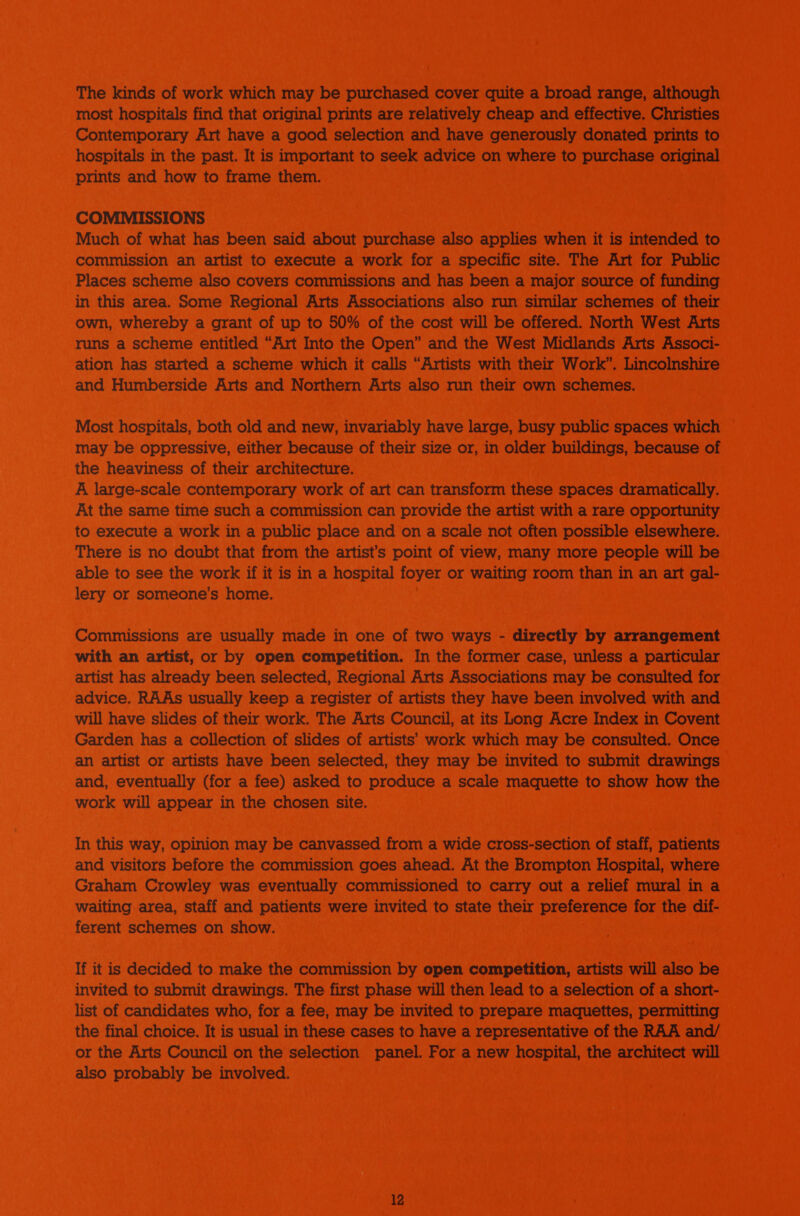 The kinds of work which may be purchased cover quite a broad range, although most hospitals find that original prints are relatively cheap and effective. Christies Contemporary Art have a good selection and have generously donated prints to hospitals in the past. It is important to seek advice on where to purchase original prints and how to frame them. COMMISSIONS Much of what has been said about purchase also applies when it is intended to commission an artist to execute a work for a specific site. The Art for Public Places scheme also covers commissions and has been a major source of funding in this area. Some Regional Arts Associations also run similar schemes of their own, whereby a grant of up to 50% of the cost will be offered. North West Arts runs a scheme entitled “Art Into the Open” and the West Midlands Arts Associ- ation has started a scheme which it calls “Artists with their Work”. Lincolnshire and Humberside Arts and Northern Arts also run their own schemes. Most hospitals, both old and new, invariably have large, busy public spaces which may be oppressive, either because of their size or, in older buildings, because of the heaviness of their architecture. A large-scale contemporary work of art can transform these spaces dramatically. At the same time such a commission can provide the artist with a rare opportunity to execute a work in a public place and on a scale not often possible elsewhere. There is no doubt that from the artist’s point of view, many more people will be able to see the work if it is in a hospital foyer or waiting room than in an art gal- lery or someone’s home. Commissions are usually made in one of two ways - directly by arrangement with an artist, or by open competition. In the former case, unless a particular artist has already been selected, Regional Arts Associations may be consulted for advice. RAAs usually keep a register of artists they have been involved with and will have slides of their work. The Arts Council, at its Long Acre Index in Covent Garden has a collection of slides of artists’ work which may be consulted. Once an artist or artists have been selected, they may be invited to submit drawings and, eventually (for a fee) asked to produce a scale maquette to show how the work will appear in the chosen site. In this way, opinion may be canvassed from a wide cross-section of staff, patients and visitors before the commission goes ahead. At the Brompton Hospital, where Graham Crowley was eventually commissioned to carry out a relief mural in a waiting area, staff and patients were invited to state their preference for the dif- ferent schemes on show. If it is decided to make the commission by open competition, artists will also be invited to submit drawings. The first phase will then lead to a selection of a short- list of candidates who, for a fee, may be invited to prepare maquettes, permitting the final choice. It is usual in these cases to have a representative of the RAA and/ or the Arts Council on the selection panel. For a new hospital, the architect will also probably be involved.