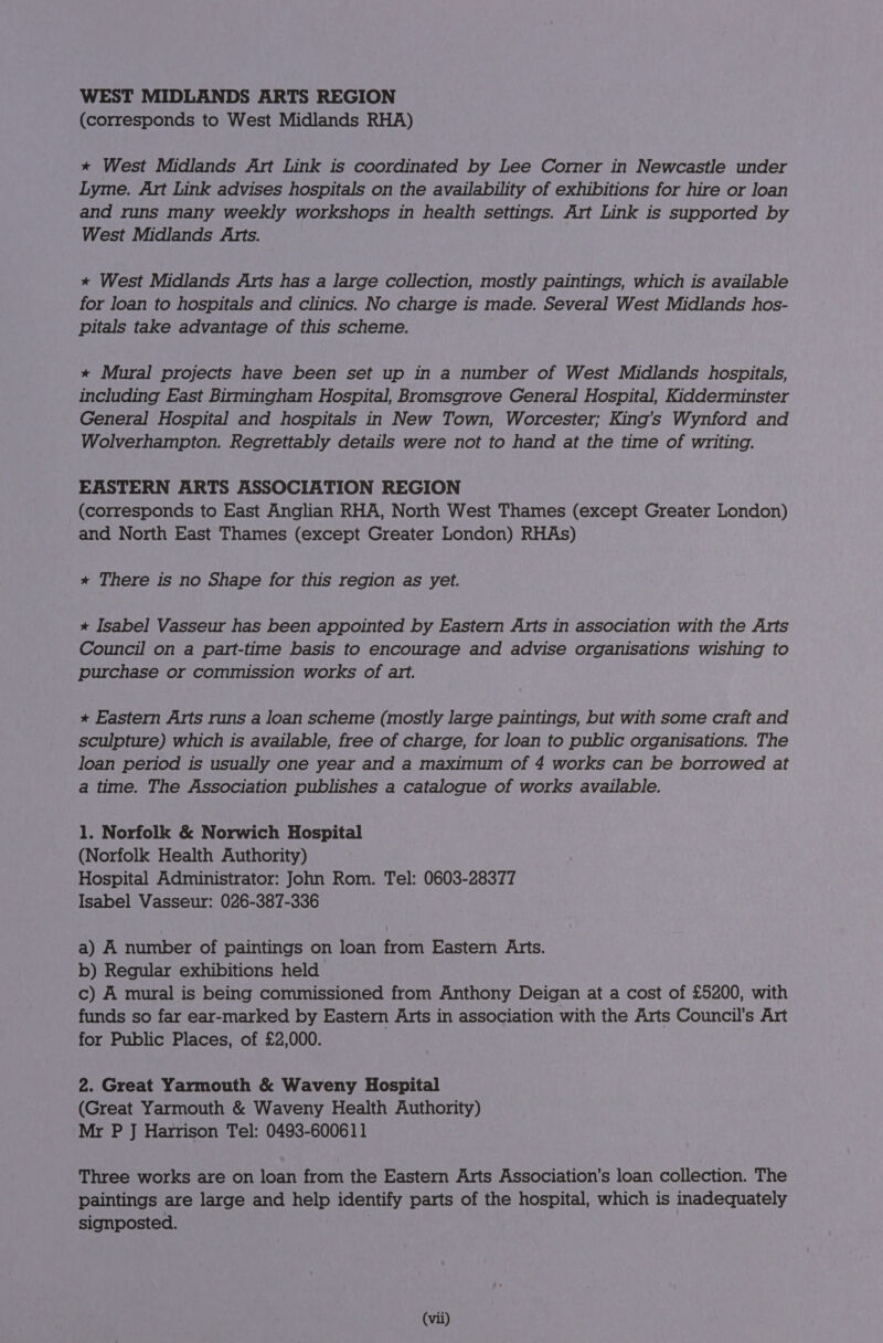 WEST MIDLANDS ARTS REGION (corresponds to West Midlands RHA) * West Midlands Art Link is coordinated by Lee Corner in Newcastle under Lyme. Art Link advises hospitals on the availability of exhibitions for hire or loan and runs many weekly workshops in health settings. Art Link is supported by West Midlands Arts. * West Midlands Arts has a large collection, mostly paintings, which is available for loan to hospitals and clinics. No charge is made. Several West Midlands hos- pitals take advantage of this scheme. * Mural projects have been set up in a number of West Midlands hospitals, including East Birmingham Hospital, Bromsgrove General Hospital, Kidderminster General Hospital and hospitals in New Town, Worcester; King’s Wynford and Wolverhampton. Regrettably details were not to hand at the time of writing. EASTERN ARTS ASSOCIATION REGION (corresponds to East Anglian RHA, North West Thames (except Greater London) and North East Thames (except Greater London) RHAs) * There is no Shape for this region as yet. * Isabel Vasseur has been appointed by Eastern Arts in association with the Arts Council on a part-time basis to encourage and advise organisations wishing to purchase or commission works of art. * Eastern Arts runs a loan scheme (mostly large paintings, but with some craft and sculpture) which is available, free of charge, for loan to public organisations. The loan period is usually one year and a maximum of 4 works can be borrowed at a time. The Association publishes a catalogue of works available. 1. Norfolk &amp; Norwich Hospital (Norfolk Health Authority) Hospital Administrator: John Rom. Tel: 0603-28377 Isabel Vasseur: 026-387-336 a) A number of paintings on loan from Eastern Arts. b) Regular exhibitions held c) A mural is being commissioned from Anthony Deigan at a cost of £5200, with funds so far ear-marked by Eastern Arts in association with the Arts Council's Art for Public Places, of £2,000. 2. Great Yarmouth &amp; Waveny Hospital (Great Yarmouth &amp; Waveny Health Authority) Mr P J Harrison Tel: 0493-600611 Three works are on loan from the Eastern Arts Association’s loan collection. The paintings are large and help identify parts of the hospital, which is inadequately signposted.