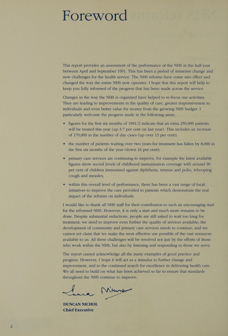 Foreword This report provides an assessment of the performance of the NHS in the half-year between April and September 1991. This has been a period of immense change and new challenges for the health service. The NHS reforms have come into effect and changed the way the entire NHS now operates. I hope that this report will help to keep you fully informed of the progress that has been made across the service. Changes in the way the NHS is organised have helped to re-focus our activities. They are leading to improvements in the quality of care, greater responsiveness to individuals and even better value for money from the growing NHS budget. I particularly welcome the progress made in the following areas: e figures for the first six months of 1991/2 indicate that an extra 250,000 patients will be treated this year (up 3.7 per cent on last year). This includes an increase of 170,000 in the number of day cases (up over 13 per cent); e the number of patients waiting over two years for treatment has fallen by 8,000 in the first six months of the year (down 16 per cent); e primary care services are continuing to improve, for example the latest available figures show record levels of childhood immunisation coverage with around 90 per cent of children immunised against diphtheria, tetanus and polio, whooping cough and measles; e within this overall level of performance, there has been a vast range of local initiatives to improve the care provided to patients which demonstrate the real impact of the reforms on individuals. I would like to thank all NHS staff for their contribution to such an encouraging start for the reformed NHS. However, it is only a start and much more remains to be done. Despite substantial reductions, people are still asked to wait too long for treatment; we need to improve even further the quality of services available; the development of community and primary care services needs to continue, and we cannot yet claim that we make the most effective use possible of the vast resources available to us. All these challenges will be resolved not just by the efforts of those who work within the NHS, but also by listening and responding to those we serve. The report cannot acknowledge all the many examples of good practice and progress. However, I hope it will act as a stimulus to further change and improvement, and to the continued search for excellence in delivering health care. We all need to build on what has been achieved so far to ensure that standards throughout the NHS continue to improve. DUNCAN NICHOL Chief Executive