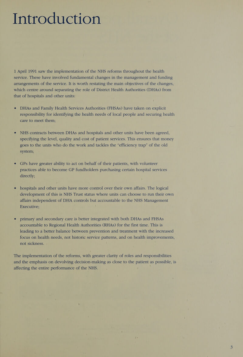 Introduction 1 April 1991 saw the implementation of the NHS reforms throughout the health service. These have involved fundamental changes in the management and funding arrangements of the service. It is worth restating the main objectives of the changes, which centre around separating the role of District Health Authorities (DHAs) from that of hospitals and other units: e DHAs and Family Health Services Authorities (FHSAs) have taken on explicit responsibility for identifying the health needs of local people and securing health care to meet them; e NHS contracts between DHAs and hospitals and other units have been agreed, specifying the level, quality and cost of patient services. This ensures that money goes to the units who do the work and tackles the “efficiency trap” of the old system; e GPs have greater ability to act on behalf of their patients, with volunteer practices able to become GP fundholders purchasing certain hospital services directly; e hospitals and other units have more control over their own affairs. The logical development of this is NHS Trust status where units can choose to run their own affairs independent of DHA controls but accountable to the NHS Management Executive; e primary and secondary care is better integrated with both DHAs and FHSAs accountable to Regional Health Authorities (RHAs) for the first time. This is leading to a better balance between prevention and treatment with the increased focus on health needs, not historic service patterns, and on health improvements, not sickness. The implementation of the reforms, with greater clarity of roles and responsibilities and the emphasis on devolving decision-making as close to the patient as possible, is affecting the entire performance of the NHS.