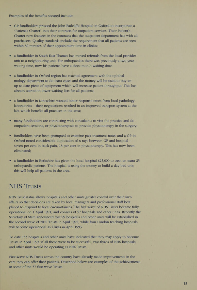 Examples of the benefits secured include: e GP fundholders pressed the John Radcliffe Hospital in Oxford to incorporate a “Patient’s Charter” into their contracts for outpatient services. Their Patient’s Charter now features in the contracts that the outpatient department has with all purchasers. Quality standards include the requirement that all patients are seen within 30 minutes of their appointment time in clinics; e a fundholder in South East Thames has moved referrals from the local provider unit to a neighbouring unit. For orthopaedics there was previously a two-year waiting time, now his patients have a three-month waiting time; e a fundholder in Oxford region has reached agreement with the ophthal- mology department to do extra cases and the money will be used to buy an up-to-date piece of equipment which will increase patient throughput. This has already started to lower waiting lists for all patients; e a fundholder in Lancashire wanted better response times from local pathology laboratories — their negotiations resulted in an improved transport system at the lab, which benefits all practices in the area; e many fundholders are contracting with consultants to visit the practice and do outpatient sessions, or physiotherapists to provide physiotherapy in the surgery; e fundholders have been prompted to examine past treatment notes and a GP in Oxford noted considerable duplication of x-rays between GP and hospital — seven per cent in back-pain, 18 per cent in physiotherapy. This has now been eliminated; e a fundholder in Berkshire has given the local hospital £25,000 to treat an extra 25 orthopaedic patients. The hospital is using the money to build a day bed unit; this will help all patients in the area. NHS ‘Trusts NHS Trust status allows hospitals and other units greater control over their own affairs so that decisions are taken by local managers and professional staff best placed to respond to local circumstances. The first wave of NHS Trusts became fully operational on 1 April 1991, and consists of 57 hospitals and other units. Recently the Secretary of State announced that 99 hospitals and other units will be established in the second wave of NHS Trusts in April 1992, while four London teaching hospitals will become operational as Trusts in April 1993. To date 153 hospitals and other units have indicated that they may apply to become Trusts in April 1993. if all these were to be successful, two-thirds of NHS hospitals and other units would be operating as NHS Trusts. First-wave NHS Trusts across the country have already made improvements in the care they can offer their patients. Described below are examples of the achievements in some of the 57 first-wave Trusts. 43