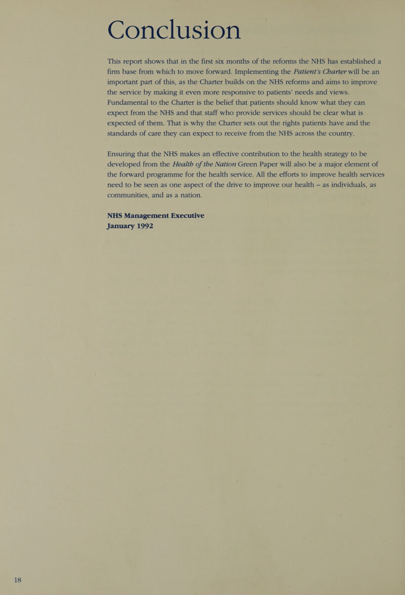 Conclusion This report shows that in the first six months of the reforms the NHS has established a firm base from which to move forward. Implementing the Patient’s Charter will be an important part of this, as the Charter builds on the NHS reforms and aims to improve the service by making it even more responsive to patients’ needs and views. Fundamental to the Charter is the belief that patients should know what they can expect from the NHS and that staff who provide services should be clear what is expected of them. That is why the Charter sets out the rights patients have and the standards of care they can expect to receive from the NHS across the country. Ensuring that the NHS makes an effective contribution to the health strategy to be the forward programme for the health service. All the efforts to improve health services need to be seen as one aspect of the drive to improve our health — as individuals, as communities, and as a nation. NHS Management Executive January 1992