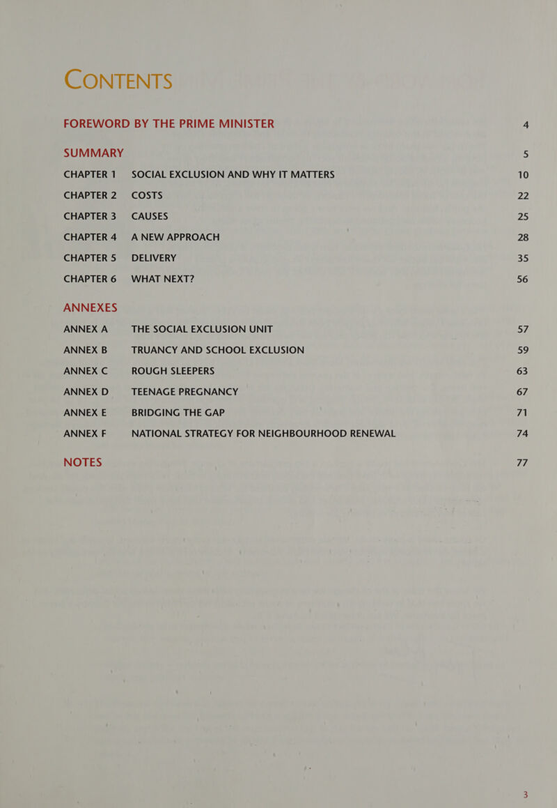 CONTENTS FOREWORD BY THE PRIME MINISTER SUMMARY CHAPTER 1 SOCIAL EXCLUSION AND WHY IT MATTERS CHAPTER 2. COSTS CHAPTER 3. CAUSES CHAPTER 4 ANEW APPROACH CHAPTER 5 DELIVERY CHAPTER 6 WHAT NEXT? ANNEXES ANNEX A THE SOCIAL EXCLUSION UNIT ANNEX B TRUANCY AND SCHOOL EXCLUSION ANNEX C ROUGH SLEEPERS ANNEX D TEENAGE PREGNANCY ANNEX E BRIDGING THE GAP ANNEX F NATIONAL STRATEGY FOR NEIGHBOURHOOD RENEWAL NOTES 10 ee 25 28 35 56 57 sy 63 67 71 74 77