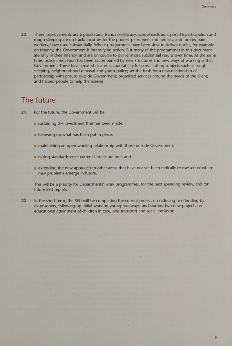 These improvements are a good start. Trends on literacy, school exclusion, post-16 participation and rough sleeping are on track. Incomes for the poorest pensioners and families, and for low-paid workers, have risen substantially. Where programmes have been slow to deliver results, for example on truancy, the Government is intensifying action. But many of the programmes in this document are only in their infancy, and are on course to deliver more substantial results over time. At the same time, policy innovation has been accompanied by new structures and new ways of working within Government. These have created clearer accountability for cross-cutting subjects such as rough sleeping, neighbourhood renewal and youth policy; set the basis for a new relationship of partnership with groups outside Government; organised services around the needs of the client; and helped people to help themselves. For the future, the Government will be: m sustaining the investment that has been made; = following up what has been put in place; = maintaining an open working relationship with those outside Government; = raising standards once current targets are met; and m extending the new approach to other areas that have not yet been radically reassessed or where new problems emerge in future. This will be a priority for Departments’ work programmes, for the next spending review, and for future SEU reports. In the short-term, the SEU will be completing the current project on reducing re-offending by ex-prisoners, following-up initial work on young runaways, and starting two new projects on educational attainment of children in care, and transport and social exclusion.