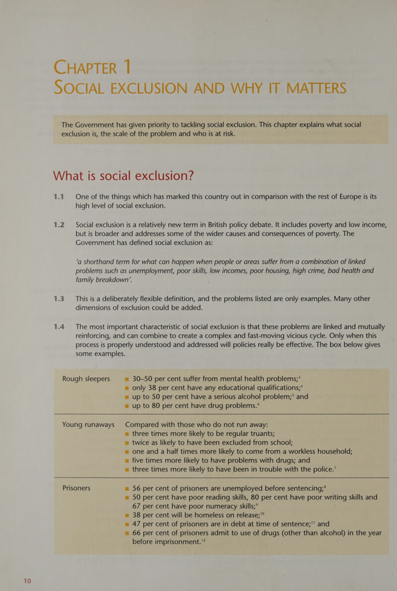1.1 1.2 1.3 1.4 One of the things which has marked this country out in comparison with the rest of Europe is its high level of social exclusion. Social exclusion is a relatively new term in British policy debate. It includes poverty and low income, but is broader and addresses some of the wider causes and consequences of poverty. The Government has defined social exclusion as: ‘a shorthand term for what can happen when people or areas suffer from a combination of linked problems such as unemployment, poor skills, low incomes, poor housing, high crime, bad health and family breakdown’. This is a deliberately flexible definition, and the problems listed are only examples. Many other dimensions of exclusion could be added. The most important characteristic of social exclusion is that these problems are linked and mutually reinforcing, and can combine to create a complex and fast-moving vicious cycle. Only when this process is properly understood and addressed will policies really be effective. The box below gives some examples. = only 38 per cent have any educational qualifications;* = up to 50 per cent have a serious alcohol problem;* and = up to 80 per cent have drug problems.° u three times more likely to be regular truants; m twice as likely to have been excluded from school; m= one and a half times more likely to come from a workless household; = five times more likely to have problems with drugs; and m three times more likely to have been in trouble with the police.’ = 50 per cent have poor reading skills, 80 per cent have poor writing skills and 67 per cent have poor numeracy skills;’ m= 38 per cent will be homeless on release;'° = 47 per cent of prisoners are in debt at time of sentence;' and = 66 per cent of prisoners admit to use of drugs (other than alcohol) in the year before imprisonment.'”