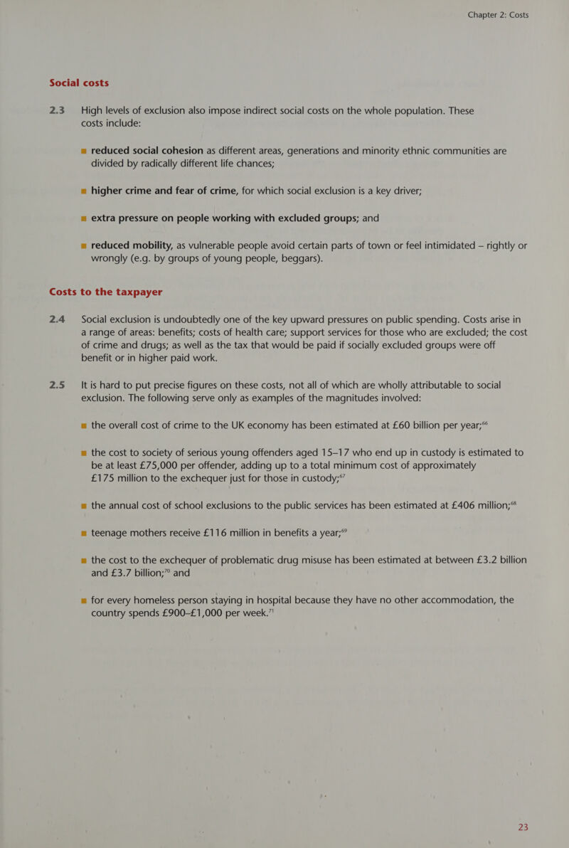 Chapter 2: Costs 2.3 High levels of exclusion also impose indirect social costs on the whole population. These costs include: = reduced social cohesion as different areas, generations and minority ethnic communities are divided by radically different life chances; = higher crime and fear of crime, for which social exclusion is a key driver; = extra pressure on people working with excluded groups; and = reduced mobility, as vulnerable people avoid certain parts of town or feel intimidated — rightly or wrongly (e.g. by groups of young people, beggars). 2.4 2.5 Social exclusion is undoubtedly one of the key upward pressures on public spending. Costs arise in a range of areas: benefits; costs of health care; support services for those who are excluded; the cost of crime and drugs; as well as the tax that would be paid if socially excluded groups were off benefit or in higher paid work. It is hard to put precise figures on these costs, not all of which are wholly attributable to social exclusion. The following serve only as examples of the magnitudes involved: m the overall cost of crime to the UK economy has been estimated at £60 billion per year;°° m the cost to society of serious young offenders aged 15-17 who end up in custody is estimated to be at least £75,000 per offender, adding up to a total minimum cost of approximately £175 million to the exchequer just for those in custody;° m the annual cost of school exclusions to the public services has been estimated at £406 million;® m teenage mothers receive £116 million in benefits a year; m the cost to the exchequer of problematic drug misuse has been estimated at between £3.2 billion and £3.7 billion;” and = for every homeless person staying in hospital because they have no other accommodation, the country spends £900-£1,000 per week.”!