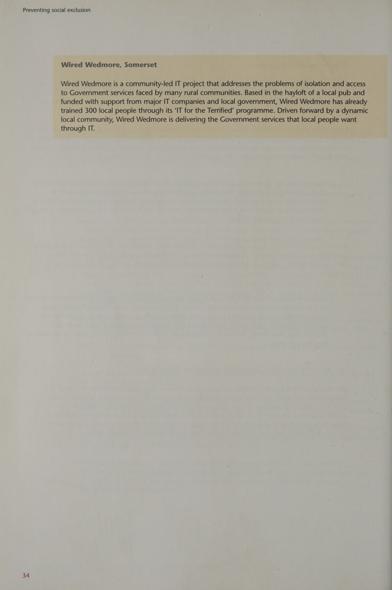 Wired Wedmore, Somerset Wired Wedmore is a community-led IT project that addresses the problems of isolation and access to Government services faced by many rural communities. Based in the hayloft of a local pub and funded with support from major IT companies and local government, Wired Wedmore has already trained 300 local people through its ‘IT for the Terrified’ programme. Driven forward by a dynamic local community, Wired Wedmore is delivering the Government services that local people want through IT.