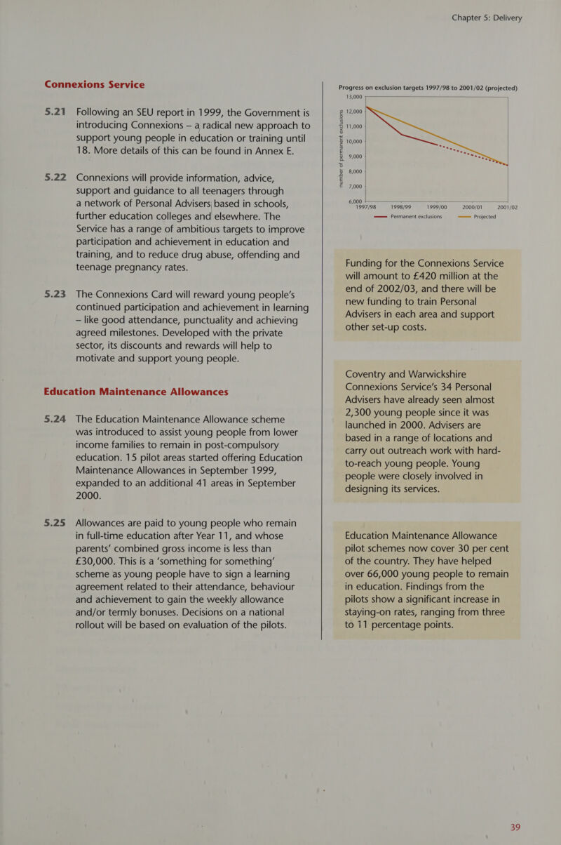 5.21 5.22 5.23 Following an SEU report in 1999, the Government is introducing Connexions — a radical new approach to support young people in education or training until 18. More details of this can be found in Annex E. Connexions will provide information, advice, support and guidance to all teenagers through a network of Personal Advisers based in schools, further education colleges and elsewhere. The Service has a range of ambitious targets to improve participation and achievement in education and training, and to reduce drug abuse, offending and teenage pregnancy rates. The Connexions Card will reward young people’s continued participation and achievement in learning — like good attendance, punctuality and achieving agreed milestones. Developed with the private sector, its discounts and rewards will help to motivate and support young people. 5.25 was introduced to assist young people from lower income families to remain in post-compulsory education. 15 pilot areas started offering Education Maintenance Allowances in September 1999, expanded to an additional 41 areas in September 2000. Allowances are paid to young people who remain in full-time education after Year 11, and whose parents’ combined gross income is less than £30,000. This is a ‘something for something’ scheme as young people have to sign a learning agreement related to their attendance, behaviour and achievement to gain the weekly allowance and/or termly bonuses. Decisions on a national rollout will be based on evaluation of the pilots. Chapter 5: Delivery Progress on exclusion targets 1997/98 to 2001/02 (projected) 13,000  12,000 11,000 10,000 9,000  8,000 number of permanent exclusions 7,000    1999/00 2000/01 =———= Projected 6,000 1997/98 =——= Permanent exclusions 1998/99 2001/02 Funding for the Connexions Service will amount to £420 million at the end of 2002/03, and there will be new funding to train Personal Advisers in each area and support other set-up costs. Coventry and Warwickshire Connexions Service’s 34 Personal Advisers have already seen almost 2,300 young people since it was launched in 2000. Advisers are based in a range of locations and carry out outreach work with hard- to-reach young people. Young people were closely involved in designing its services. Education Maintenance Allowance pilot schemes now cover 30 per cent of the country. They have helped over 66,000 young people to remain in education. Findings from the pilots show a significant increase in staying-on rates, ranging from three to 11 percentage points.