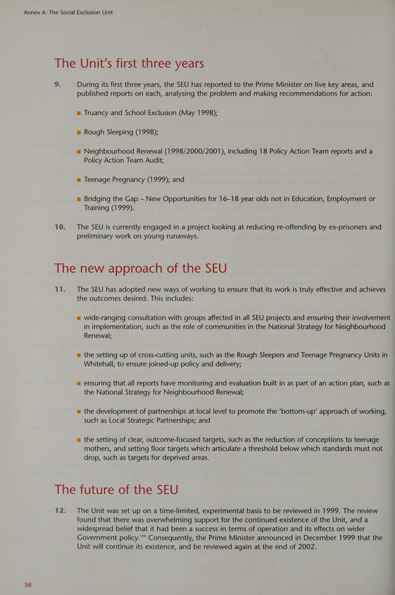 9. During its first three years, the SEU has reported to the Prime Minister on five key areas, and published reports on each, analysing the problem and making recommendations for action: m Truancy.and School Exclusion (May 1998); = Rough Sleeping (1998); m Neighbourhood Renewal (1998/2000/2001), including 18 Policy Action Team reports and a Policy Action Team Audit; m Teenage Pregnancy (1999); and = Bridging the Gap — New Opportunities for 16-18 year olds not in Education, Employment or Training (1999). The SEU is currently engaged in a project looking at reducing re-offending by ex-prisoners and preliminary work on young runaways. The SEU has adopted new ways of working to ensure that its work is truly effective and achieves the outcomes desired. This includes: m wide-ranging consultation with groups affected in all SEU projects and ensuring their involvement in implementation, such as the role of communities in the National Strategy for Neighbourhood Renewal; m the setting up of cross-cutting units, such as the Rough Sleepers and Teenage Pregnancy Units in Whitehall, to ensure joined-up policy and delivery; m ensuring that all reports have monitoring and evaluation built in as part of an action plan, such as the National Strategy for Neighbourhood Renewal; m the development of partnerships at local level to promote the ‘bottom-up’ approach of working, such as Local Strategic Partnerships; and = the setting of clear, outcome-focused targets, such as the reduction of conceptions to teenage mothers, and setting floor targets which articulate a threshold below which standards must not drop, such as targets for deprived areas. The Unit was set up on a time-limited, experimental basis to be reviewed in 1999. The review found that there was overwhelming support for the continued existence of the Unit, and a widespread belief that it had been a success in terms of operation and its effects on wider Government policy.’ Consequently, the Prime Minister announced in December 1999 that the Unit will continue its existence, and be reviewed again at the end of 2002.