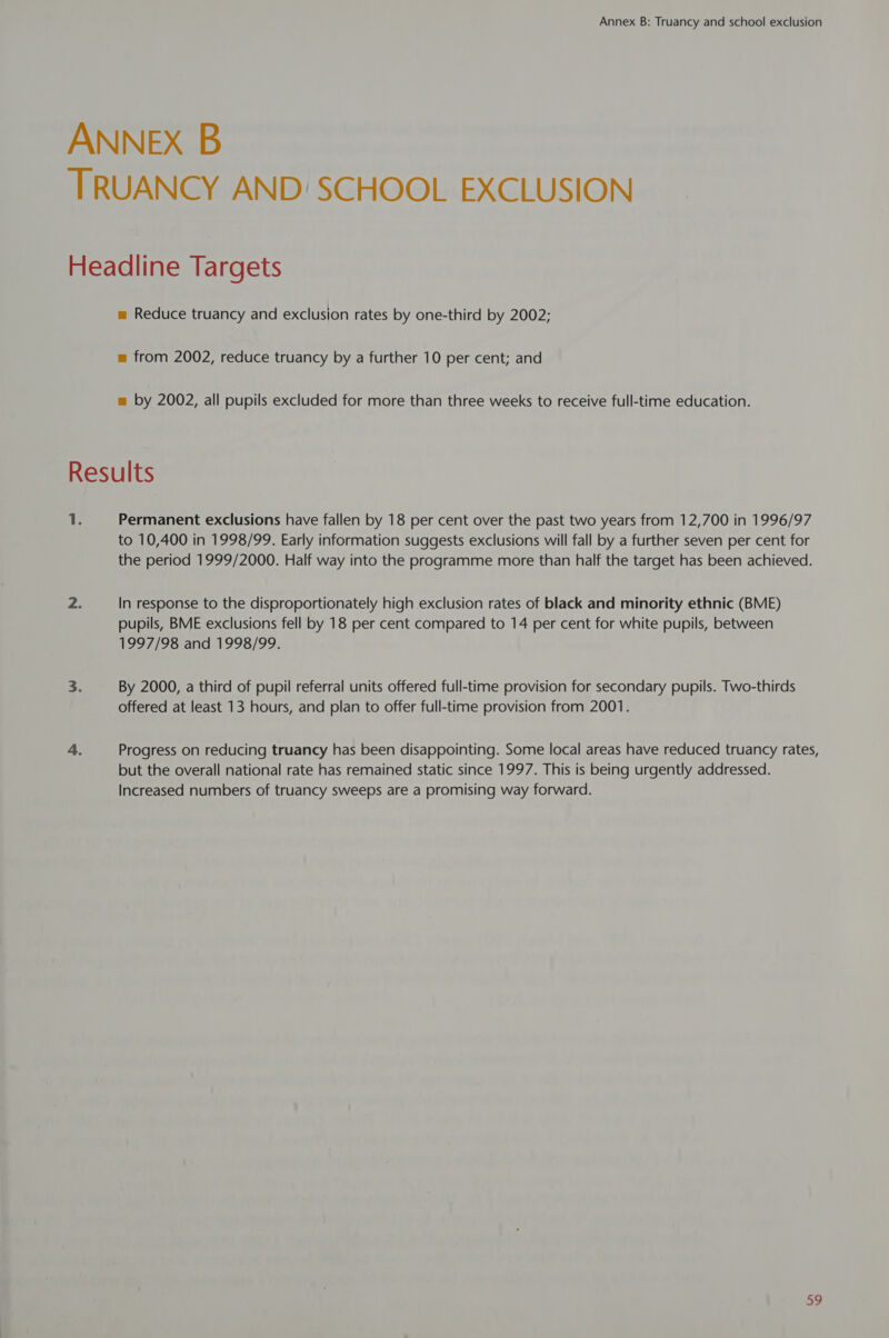 ANNEX B TRUANCY AND: SCHOOL EXCLUSION Headline Targets m Reduce truancy and exclusion rates by one-third by 2002; m from 2002, reduce truancy by a further 10 per cent; and m by 2002, all pupils excluded for more than three weeks to receive full-time education. Results 1. Permanent exclusions have fallen by 18 per cent over the past two years from 12,700 in 1996/97 to 10,400 in 1998/99. Early information suggests exclusions will fall by a further seven per cent for the period 1999/2000. Half way into the programme more than half the target has been achieved. 2. In response to the disproportionately high exclusion rates of black and minority ethnic (BME) pupils, BME exclusions fell by 18 per cent compared to 14 per cent for white pupils, between 1997/98 and 1998/99. 3. By 2000, a third of pupil referral units offered full-time provision for secondary pupils. Two-thirds offered at least 13 hours, and plan to offer full-time provision from 2001. 4. Progress on reducing truancy has been disappointing. Some local areas have reduced truancy rates, but the overall national rate has remained static since 1997. This is being urgently addressed. Increased numbers of truancy sweeps are a promising way forward.