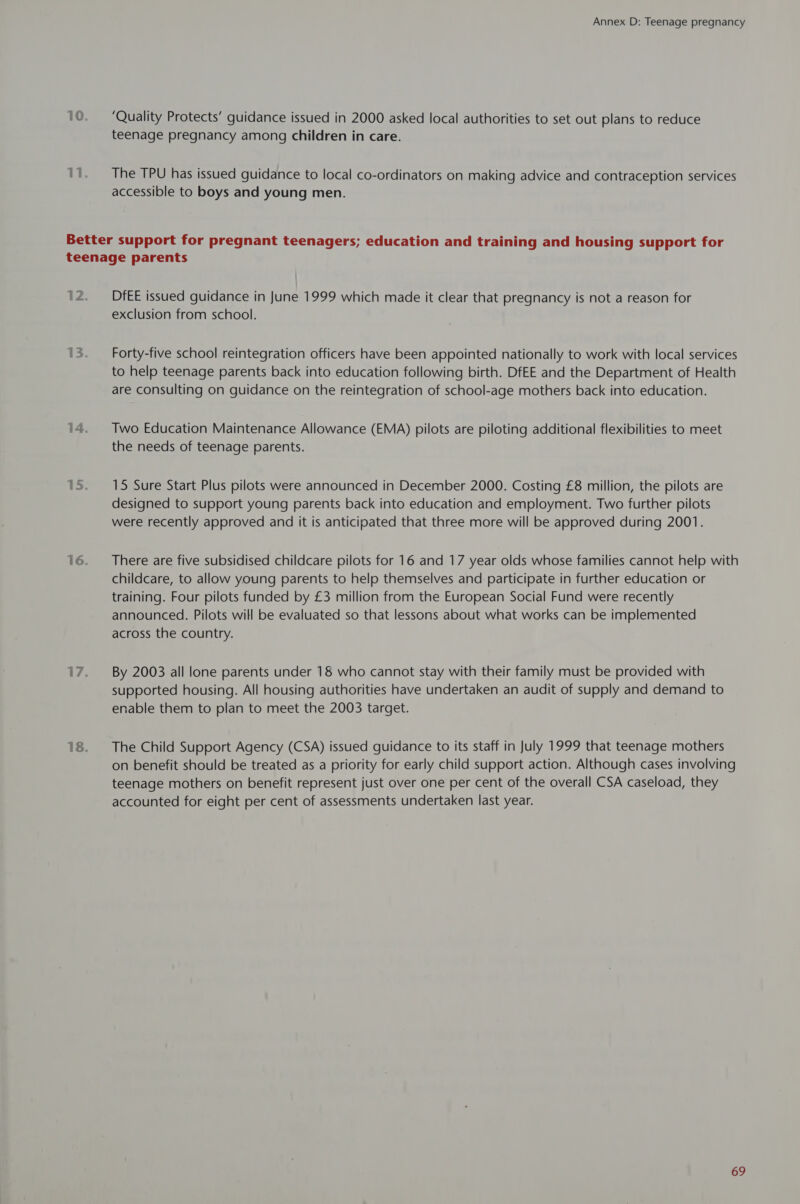 ‘Quality Protects’ guidance issued in 2000 asked local authorities to set out plans to reduce teenage pregnancy among children in care. The TPU has issued guidance to local co-ordinators on making advice and contraception services accessible to boys and young men. DfEE issued guidance in June 1999 which made it clear that pregnancy is not a reason for exclusion from school. Forty-five school reintegration officers have been appointed nationally to work with local services to help teenage parents back into education following birth. DfEE and the Department of Health are consulting on guidance on the reintegration of school-age mothers back into education. Two Education Maintenance Allowance (EMA) pilots are piloting additional flexibilities to meet the needs of teenage parents. 15 Sure Start Plus pilots were announced in December 2000. Costing £8 million, the pilots are designed to support young parents back into education and employment. Two further pilots were recently approved and it is anticipated that three more will be approved during 2001. There are five subsidised childcare pilots for 16 and 17 year olds whose families cannot help with childcare, to allow young parents to help themselves and participate in further education or training. Four pilots funded by £3 million from the European Social Fund were recently announced. Pilots will be evaluated so that lessons about what works can be implemented across the country. By 2003 all lone parents under 18 who cannot stay with their family must be provided with supported housing. All housing authorities have undertaken an audit of supply and demand to enable them to plan to meet the 2003 target. The Child Support Agency (CSA) issued guidance to its staff in July 1999 that teenage mothers on benefit should be treated as a priority for early child support action. Although cases involving teenage mothers on benefit represent just over one per cent of the overall CSA caseload, they accounted for eight per cent of assessments undertaken last year.