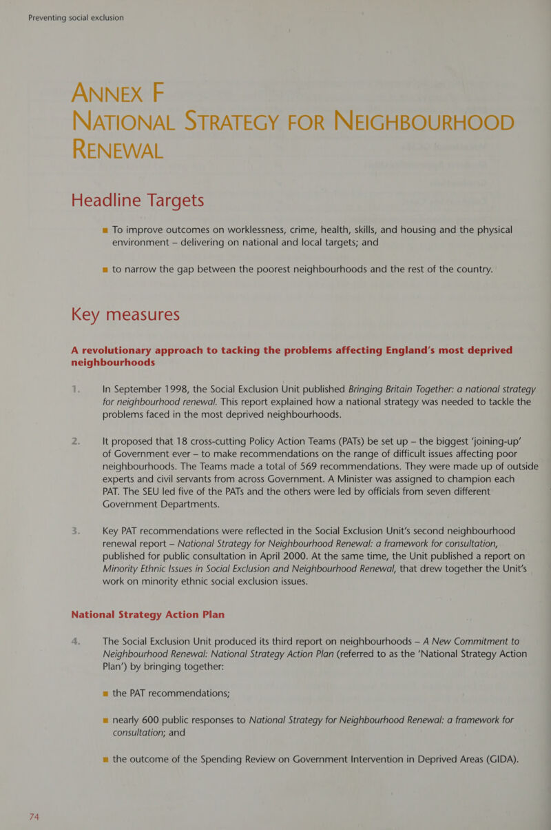 ANNEX F NATIONAL STRATEGY FOR NEIGHBOURHOOD RENEWAL Headline Targets = To improve outcomes on worklessness, crime, health, skills, and housing and the physical environment — delivering on national and local targets; and = to narrow the gap between the poorest neighbourhoods and the rest of the country. Key measures A revolutionary approach to tacking the problems affecting England's most deprived neighbourhoods In September 1998, the Social Exclusion Unit published Bringing Britain Together: a national strategy for neighbourhood renewal. This report explained how a national strategy was needed to tackle the problems faced in the most deprived neighbourhoods. It proposed that 18 cross-cutting Policy Action Teams (PATs) be set up — the biggest ‘joining-up’ of Government ever — to make recommendations on the range of difficult issues affecting poor neighbourhoods. The Teams made a total of 569 recommendations. They were made up of outside experts and civil servants from across Government. A Minister was assigned to champion each PAT. The SEU led five of the PATs and the others were led by officials from seven different Government Departments. Key PAT recommendations were reflected in the Social Exclusion Unit’s second neighbourhood renewal report — National Strategy for Neighbourhood Renewal: a framework for consultation, ; published for public consultation in April 2000. At the same time, the Unit published a report on Minority Ethnic Issues in Social Exclusion and Neighbourhood Renewal, that drew together the Unit's work on minority ethnic social exclusion issues. National Strategy Action Pian The Social Exclusion Unit produced its third report on neighbourhoods — A New Commitment to Neighbourhood Renewal: National Strategy Action Plan (referred to as the ‘National Strategy Action Plan’) by bringing together: m= the PAT recommendations; = nearly 600 public responses to National Strategy for Neighbourhood Renewal: a framework for consultation; and m the outcome of the Spending Review on Government Intervention in Deprived Areas (GIDA).