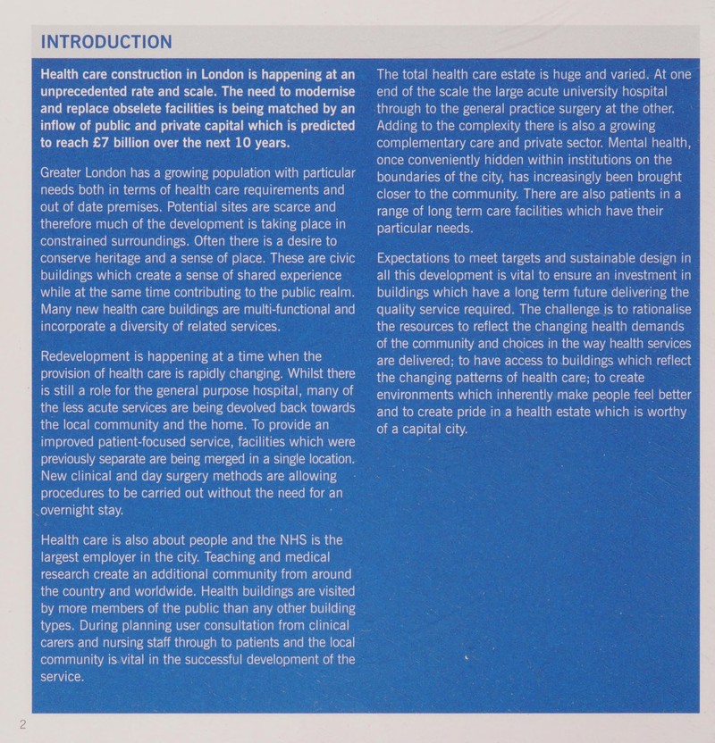 Health care construction in London is happening at an unprecedented rate and scale. The need to modernise and replace obselete facilities is being matched by an inflow of public and private capital which is predicted to reach £7 billion over the next 10 years. Greater London has a growing population with particular needs both in terms of health care requirements and out of date premises. Potential sites are scarce and therefore much of the development is taking place in constrained surroundings. Often there is a desire to conserve heritage and a sense of place. These are civic buildings which create a sense of shared experience Wiali(curelauaalsmect-]aalsmdiaalomexe)aidg)el0}a|avoancomaa(-m0lb]0)|(om (-r-]ig0p Many new health care buildings are multi-functional and incorporate a diversity of related services. Redevelopment is happening at a time when the provision of health care is rapidly changing. Whilst there is still a role for the general purpose hospital, many of the less acute services are being devolved back towards 1dgiom (elor-|imexo)anlanlelaliavar-iaie mm aai&gt;male)aal-mam (om e)ce\Ue(-m-1e improved patient-focused service, facilities which were previously separate are being merged in a single location. New clinical and day surgery methods are allowing procedures to be carried out without the need for an overnight stay. Health care is also about people and the NHS is the largest employer in the city. Teaching and medical research create an additional community from around by more members of the public than any other building types. During planning user consultation from clinical carers and nursing staff through to patients and the local community is-vital in the successful development of the service. . The total health care estate is huge and varied. At one end of the scale the large acute university hospital through to the general practice surgery at the other. Adding to the complexity there is also a growing complementary care and private sector. Mental health, once conveniently hidden within institutions on the boundaries of the city, has increasingly been brought closer to the community. There are also patients in a range of long term care facilities which have their the changing patterns of health care; to create environments which inherently make people feel better and to create pride in a health estate which is worthy 