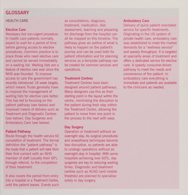 a ta  Elective Care Necessary but non-urgent procedure. In health care patients normally expect to wait for a period of time before gaining access to elective procedures. Common practice is to _ place those who need elective care and cannot be served immediately on a waiting list. Waiting lists are a feature of elective care ever since the NHS was founded. To improve access to care the government has recently introduced 18 week targets, which means Trusts generally have to improve the management of waiting lists for elective care better. _ This has led to focusing on the _ patient pathway (see below) and improved means of delivery such as _ Treatment and Diagnostic Centres (see below), Day Surgeries and Ambulatory Care (see below). Patient Pathway _ _ Route through the health service till completion of treatment. The formal _ the route that a patient will take from their first contact with an NHS © through referral, to the completion of their treatment. ee It also covers the period from entry _ into a hospital or a Treatment Centre, until the patient leaves. Events such a? treatment, medication, diet, © assessment, teaching and preparing for discharge from the hospital can all be mapped on this timeline. The pathway gives an outline of what is likely to happen on the patient's journey and can be used both for patient information and for planning services as a template pathway can be created for common services and operations. Treatment Centres Treatment Centres have been designed around patient pathways. Many designers use this as their © starting point in the layout within the centre, minimising the disruption to the patient during their stay within the Treatment Centre, allowing the the process to the next with ease. Day Surgery Operation or treatment without an overnight stay. As surgical procedures and anaesthesia techniques become less disruptive, so patients are able to undergo operations without an overnight stay in hospital. With some hospitals achieving over 60%, day surgeries are key to reducing waiting times. Diagnostic and treatment centres such as ACAD (and mobile theatres) are planned to specialise solely in day surgery. Z Ambulatory Care Delivery of quick patient orientated service for specific treatments. Originating in the US system of private health care, ambulatory care was established to meet the market demands for a “wellness service” and speedy throughput. It is targeted at speciality areas of treatment and - offers a dedicated service for elective care. A speedy consumer-driven pathway to meet the needs and ambulatory care everything is immediate and patients are available to the clinicians as needed.