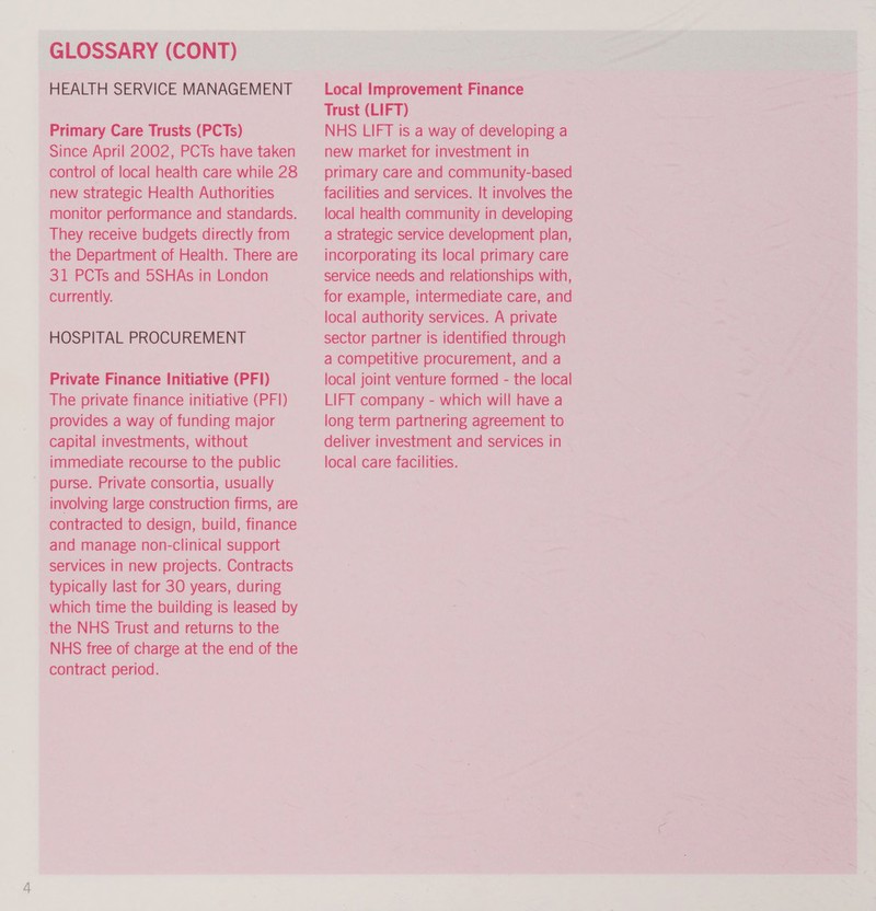 GLOSSARY (CONT) HEALTH SERVICE MANAGEMENT Primary Care Trusts (PCTs) Since April 2002, PCTs have taken control of local health care while 28 new strategic Health Authorities monitor performance and standards. They receive budgets directly from the Department of Health. There are 31 PCTs and 5SHAs in London currently. HOSPITAL PROCUREMENT Private Finance Initiative (PF1) The private finance initiative (PF) provides a way of funding major capital investments, without immediate recourse to the public purse. Private consortia, usually involving large construction firms, are contracted to design, build, finance and manage non-clinical support services in new projects. Contracts typically last for 30 years, during which time the building is leased by the NHS Trust and returns to the NHS free of charge at the end of the contract period. Local Improvement Finance Trust (LIFT) NHS LIFT is a way of developing a new market for investment in primary care and community-based facilities and services. It involves the local health community in developing a Strategic service development plan, incorporating its local primary care service needs and relationships with, for example, intermediate care, and local authority services. A private sector partner is identified through a competitive procurement, and a local joint venture formed - the local LIFT company - which will have a long term partnering agreement to deliver investment and services in local care facilities.