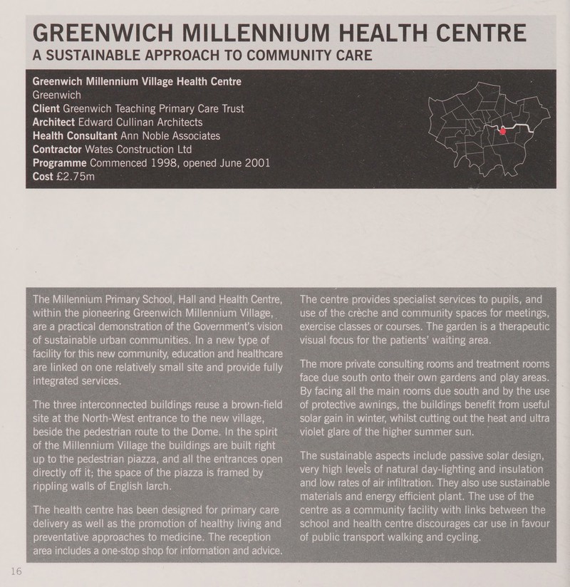 Greenwich Millennium Village Health Centre Greenwich Client Greenwich Teaching Primary Care Trust Architect Edward Cullinan Architects Health Consultant Ann Noble Associates Contractor Wates Construction Ltd Programme Commenced 1998, opened June 2001 Cost £2.75m The Millennium Primary School, Hall and Health Centre, within the pioneering Greenwich Millennium Village, _are a practical demonstration of the Government's vision _ Of sustainable urban communities. In a new type of — integrated services. site at the North-West entrance to the new village, - | of the Millennium Village the buildings are built right ; directly off it: the ‘space of the piazza is framed. ee : Lies walls of ie larch. 8 exercise classes or courses. The garden i is a therapeutic visual: ee for the patients’ re area. 