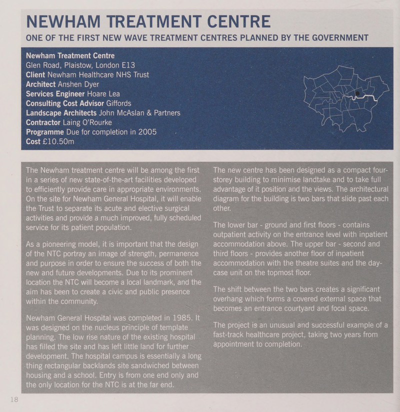 NEWHAM TREATMENT CENTRE ONE OF THE FIRST NEW WAVE TREATMENT CENTRES PLANNED BY THE GOVERNMENT  Newham Treatment Centre Glen Road, Plaistow, London E13 | Client Newham Healthcare NHS Trust | Architect Anshen Dyer Services Engineer Hoare Lea Consulting Cost Advisor Giffords Landscape Architects John McAslan &amp; Partners Contractor Laing O’Rourke Programme Due for completion in 2005 | Cost £10.50m 