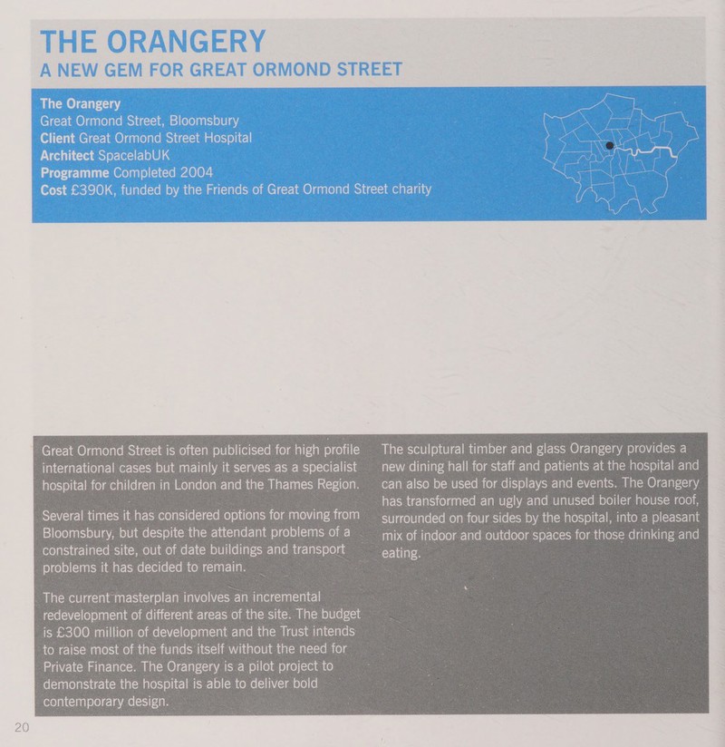 Great Ormond Street is often publicised for high profile international cases but mainly it serves as a specialist hospital for children in London and the Thames Region. Several times it has considered options for moving from Bloomsbury, but despite the attendant problems of a constrained site, out of date buildings and transport problems it has decided to remain. The sculptural timber and glass Orangery provides a new dining hall for staff and patients at the hospital and can also be used for displays and events. The Orangery has transformed an ugly and unused boiler house roof, surrounded on four sides by the hospital, into a pleasant mix of indoor and outdoor spaces for those drinking and eating. 
