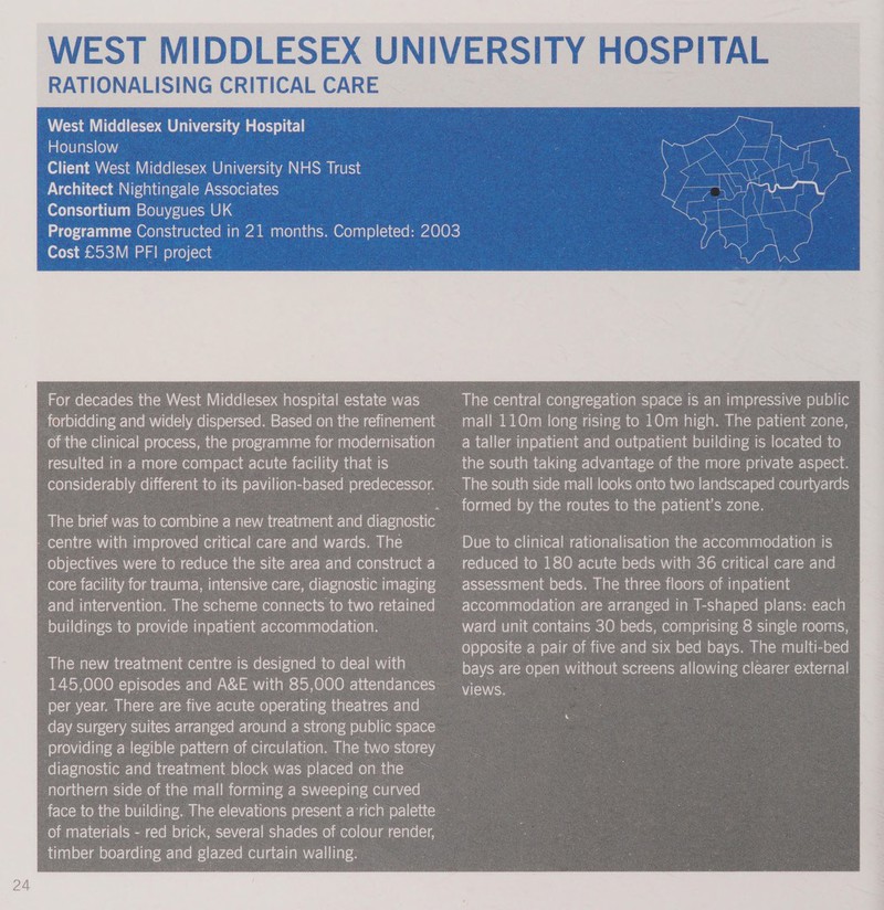 RATIONALISING CRITICAL CARE West Middlesex University Hospital Hounslow Client West Middlesex University NHS Trust Architect Nightingale Associates Consortium Bouygues UK Cost £53M PFI project For decades the West Middlesex hospital estate was forbidding and widely dispersed. Based on the refinement of the clinical process, the programme for modernisation resulted in a more compact acute facility that is considerably different to its pavilion-based predecessor. The new treatment centre is designed to deal with 145,000 episodes and A&amp;E with 85,000 attendances per year. There are five acute operating theatres and _ day surgery suites arranged around a strong public space providing a legible pattern of circulation. The two storey fe frefetaressia{omrelae mn tccr-lenelclatane) ole a r-suleltclecle nel ametal northern side of the mall forming a sweeping curved _of materials - red brick, several shades of colour render, timber boarding clue glazed curtain walling. The central congregation space is an impressive public mall 110m long rising to 10m high. The patient zone, a taller inpatient and outpatient building is located to formed by the routes to the patient's zone. Due to clinical rationalisation the accommodation is reduced to 180 acute beds with 36 critical care and © assessment beds. The three floors of inpatient accommodation are arranged in T-shaped plans: each ~ ward unit contains 30 beds, comprising 8 single rooms, opposite a pair of five and six bed bays. The multi-bed bays are open without screens allowing clearer external 4 