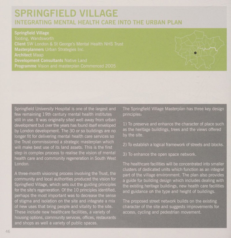 Springfield Village foleltiarcmm a claeniiielace Masterplanners Urban Strategies Inc. Architect Maap Development Consultants Native Land Programme Vision and masterplan Commenced 2005 Springfield University Hospital is one of the largest and few remaining 19th century mental health institutes still in use. It was originally sited well away from urban development but over the years has found itself enveloped longer fit for delivering mental health care services so the Trust commissioned a strategic masterplan which will make best use of its land assets. This is the first step in complex process to realise the vision of mental health care and community regeneration.in South West London. . A three-month visioning process involving the Trust, the community and local authorities produced the vision for Springfield Village, which sets out the guiding principles for the site’s regeneration. Of the 10 principles identified, perhaps the most important was to decrease the sense | of new uses that bring people and vitality to the site. These include new healthcare facilities, a variety of — housing options, community services, offices, restaurants _and shops as well a variety of public spaces. : The Springfield Village Masterplan has three key design principles: as the heritage buildings, trees and the views offered by the site. 2) To establish a logical framework of streets and blocks. Aiatcwatss-]inerersiccmr-lellitisom Vi limelomee)g(ecislig-l(c em iaiemciaarcii(cg clusters of dedicated units which function as an integral part of the village environment. The plan also provides a guide for building design which includes dealing with the existing heritage buildings, new health care facilities and guidance oh the type and height of buildings. The proposed street network builds on the existing character of the site and suggests improvements for — 