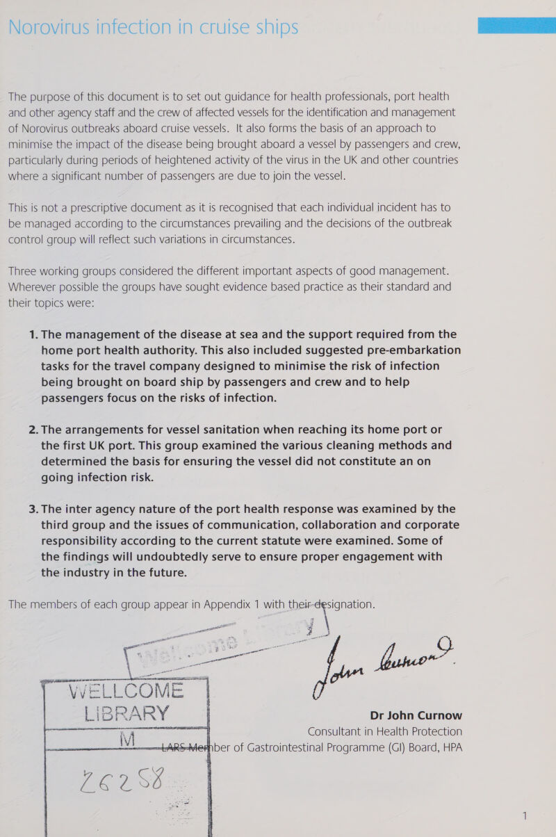 Norovirus infection in cruise ships The purpose of this document is to set out guidance for health professionals, port health and other agency staff and the crew of affected vessels for the identification and management of Norovirus outbreaks aboard cruise vessels. It also forms the basis of an approach to minimise the impact of the disease being brought aboard a vessel by passengers and crew, particularly during periods of heightened activity of the virus in the UK and other countries where a significant number of passengers are due to join the vessel. This is not a prescriptive document as it is recognised that each individual incident has to be managed according to the circumstances prevailing and the decisions of the outbreak control group will reflect such variations in circumstances. Three working groups considered the different important aspects of good management. Wherever possible the groups have sought evidence based practice as their standard and their topics were:  1. The management of the disease at sea and the support required from the home port health authority. This also included suggested pre-embarkation tasks for the travel company designed to minimise the risk of infection being brought on board ship by passengers and crew and to help passengers focus on the risks of infection. the first UK port. This group examined the various cleaning methods and determined the basis for ensuring the vessel did not constitute an on going infection risk. 3. The inter agency nature of the port health response was examined by the third group and the issues of communication, collaboration and corporate responsibility according to the current statute were examined. Some of the findings will undoubtedly serve to ensure proper engagement with the industry in the future. The members of each group appear in Appendix 7 with aoe penne a al Saal  “WELLC ar | 3 Lib : R ARY canceaiieaianed Dr John Curnow Consultant | in Health Protection   