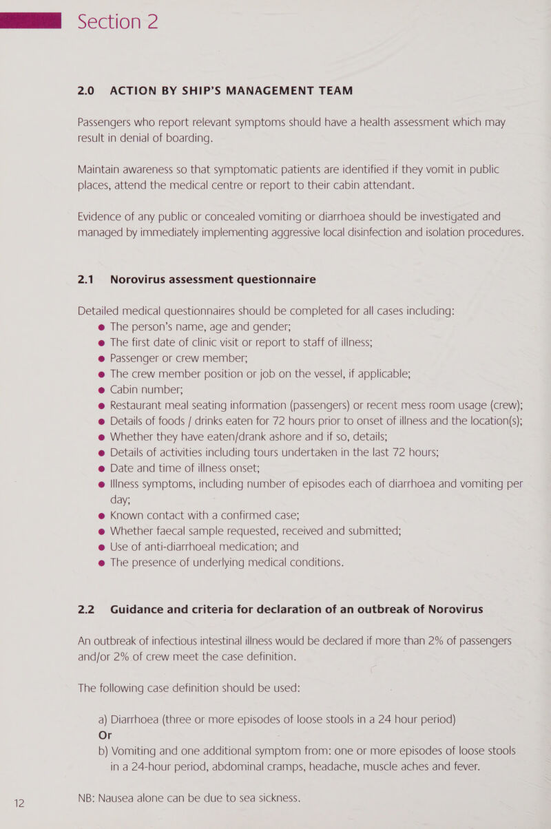 Passengers who report relevant symptoms should have a health assessment which may result in denial of boarding. Maintain awareness so that symptomatic patients are identified if they vomit in public places, attend the medical centre or report to their cabin attendant. Evidence of any public or concealed vomiting or diarrhoea should be investigated and managed by immediately implementing aggressive local disinfection and isolation procedures. 2.1 Norovirus assessment questionnaire Detailed medical questionnaires should be completed for all cases including: @ The person’s name, age and gender; @ The first date of clinic visit or report to staff of illness; @ Passenger or crew member; @ The crew member position or job on the vessel, if applicable; @ Cabin number; @ Restaurant meal seating information (passengers) or recent mess room usage (crew); @ Details of foods / drinks eaten for 72 hours prior to onset of illness and the location(s); @ Whether they have eaten/drank ashore and if so, details; @ Details of activities including tours undertaken in the last 72 hours; @ Date and time of illness onset; @ Illness symptoms, including number of episodes each of diarrhoea and vomiting per day; @ Known contact with a confirmed case; @ Whether faecal sample requested, received and submitted; e Use of anti-diarrhoeal medication; and @ The presence of underlying medical conditions. 2.2 Guidance and criteria for declaration of an outbreak of Norovirus An outbreak of infectious intestinal illness would be declared if more than 2% of passengers and/or 2% of crew meet the case definition. The following case definition should be used: a) Diarrhoea (three or more episodes of loose stools in a 24 hour period) Or b) Vomiting and one additional symptom from: one or more episodes of loose stools in a 24-hour period, abdominal cramps, headache, muscle aches and fever. NB: Nausea alone can be due to sea sickness.