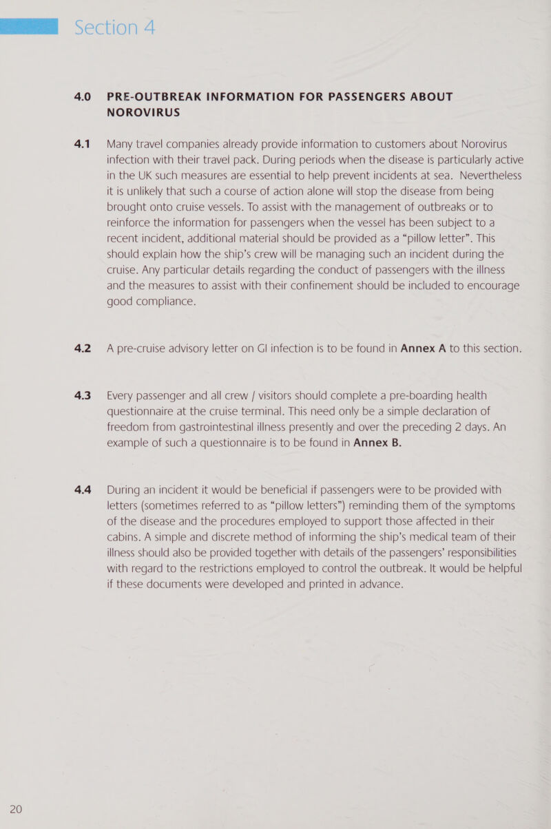 4.0 4.1 4.2 4.3 4.4 PRE-OUTBREAK INFORMATION FOR PASSENGERS ABOUT Many travel companies already provide information to customers about Norovirus infection with their travel pack. During periods when the disease is particularly active in the UK such measures are essential to help prevent incidents at sea. Nevertheless it is unlikely that such a course of action alone will stop the disease from being brought onto cruise vessels. To assist with the management of outbreaks or to reinforce the information for passengers when the vessel has been subject to a recent incident, additional material should be provided as a “pillow letter”. This should explain how the ship’s crew will be managing such an incident during the cruise. Any particular details regarding the conduct of passengers with the illness and the measures to assist with their confinement should be included to encourage good compliance. A pre-cruise advisory letter on Gl infection is to be found in Annex A to this section. Every passenger and all crew / visitors should complete a pre-boarding health questionnaire at the cruise terminal. This need only be a simple declaration of freedom from gastrointestinal illness presently and over the preceding 2 days. An example of such a questionnaire is to be found in Annex B. During an incident it would be beneficial if passengers were to be provided with letters (sometimes referred to as “pillow letters”) reminding them of the symptoms of the disease and the procedures employed to support those affected in their cabins. A simple and discrete method of informing the ship’s medical team of their illness should also be provided together with details of the passengers’ responsibilities with regard to the restrictions employed to control the outbreak. It would be helpful if these documents were developed and printed in advance.