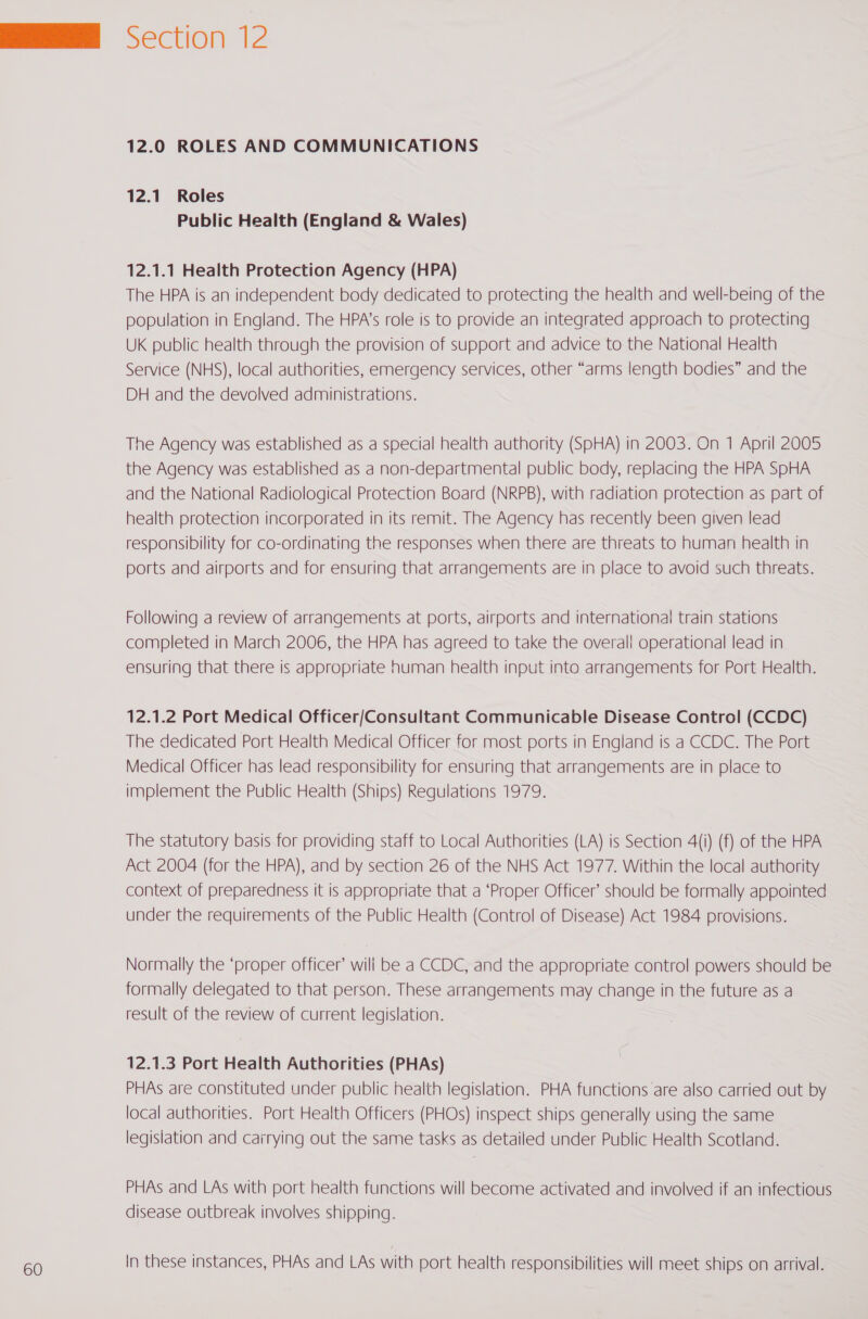 12.0 ROLES AND COMMUNICATIONS 12.1. Roles Public Health (England &amp; Wales) The HPA is an independent body dedicated to protecting the health and well-being of the population in England. The HPA’s role is to provide an integrated approach to protecting UK public health through the provision of support and advice to the National Health Service (NHS), local authorities, emergency services, other “arms length bodies” and the DH and the devolved administrations. The Agency was established as a special health authority (SpHA) in 2003. On 1 April 2005 the Agency was established as a non-departmental public body, replacing the HPA SpHA and the National Radiological Protection Board (NRPB), with radiation protection as part of health protection incorporated in its remit. The Agency has recently been given lead responsibility for co-ordinating the responses when there are threats to human health in ports and airports and for ensuring that arrangements are in place to avoid such threats. Following a review of arrangements at ports, airports and international train stations completed in March 2006, the HPA has agreed to take the overall operational lead in ensuring that there is appropriate human health input into arrangements for Port Health. 12.1.2 Port Medical Officer/Consultant Communicable Disease Control (CCDC) The dedicated Port Health Medical Officer for most ports in England is a CCDC. The Port Medical Officer has lead responsibility for ensuring that arrangements are in place to implement the Public Health (Ships) Regulations 1979. The statutory basis for providing staff to Local Authorities (LA) is Section 4(i) (f) of the HPA Act 2004 (for the HPA), and by section 26 of the NHS Act 1977. Within the local authority context of preparedness it is appropriate that a ‘Proper Officer’ should be formally appointed under the requirements of the Public Health (Control of Disease) Act 1984 provisions. Normally the ‘proper officer’ wili be a CCDC, and the appropriate control powers should be formally delegated to that person. These arrangements may change in the future as a result of the review of current legislation. 12.1.3 Port Health Authorities (PHAs) PHAs are constituted under public health legislation. PHA functions are also carried out by local authorities. Port Health Officers (PHOs) inspect ships generally using the same legislation and carrying out the same tasks as detailed under Public Health Scotland. PHAs and LAs with port health functions will become activated and involved if an infectious disease outbreak involves shipping. In these instances, PHAs and LAs with port health responsibilities will meet ships on arrival.